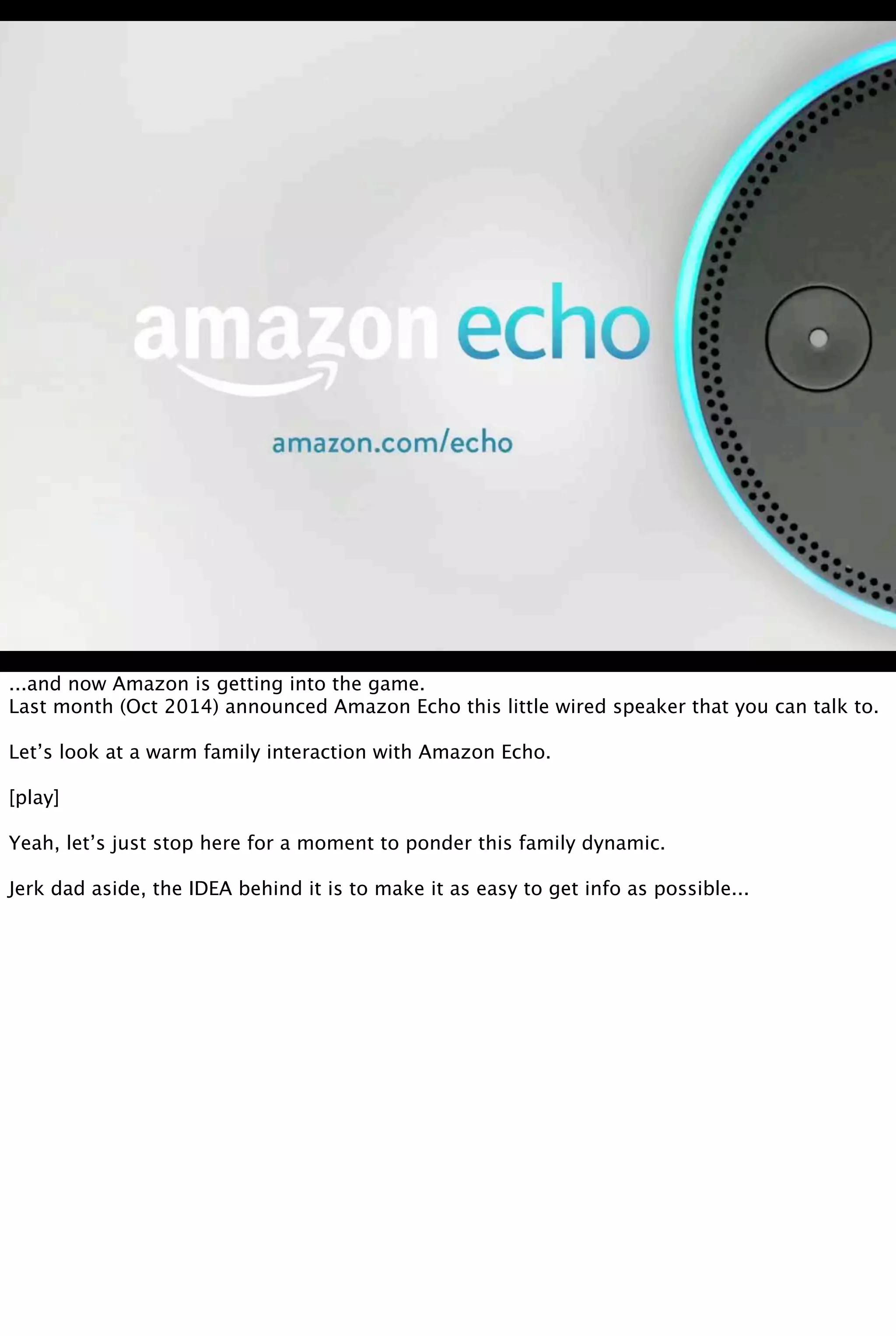 ...and now Amazon is getting into the game.
Last month (Oct 2014) announced Amazon Echo this little wired speaker that you can talk to.
Let’s look at a warm family interaction with Amazon Echo.
[play]
Yeah, let’s just stop here for a moment to ponder this family dynamic.
Jerk dad aside, the IDEA behind it is to make it as easy to get info as possible...
 