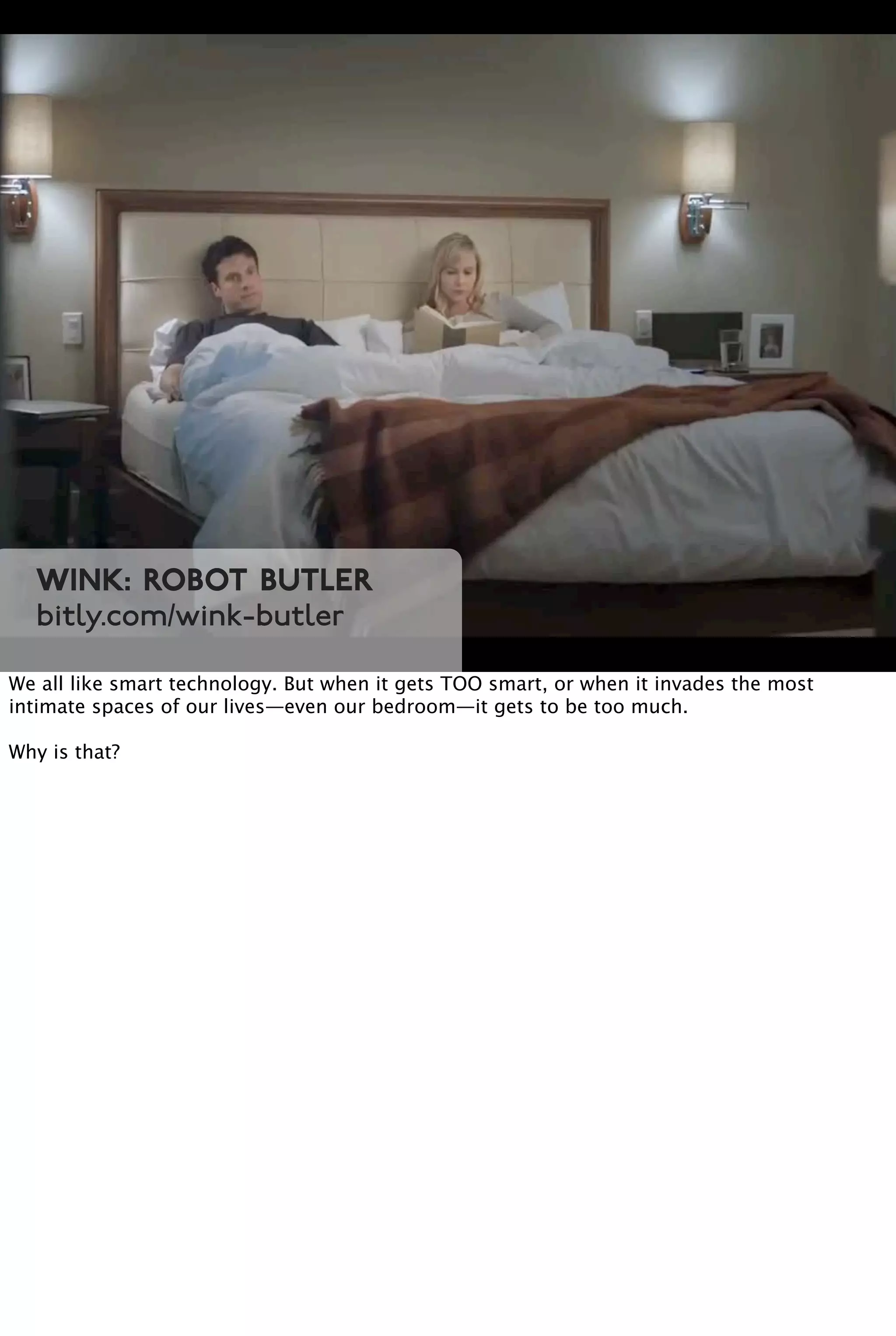 Wink: Robot Butler
bitly.com/wink-butler
We all like smart technology. But when it gets TOO smart, or when it invades the most
intimate spaces of our lives—even our bedroom—it gets to be too much.
Why is that?
 