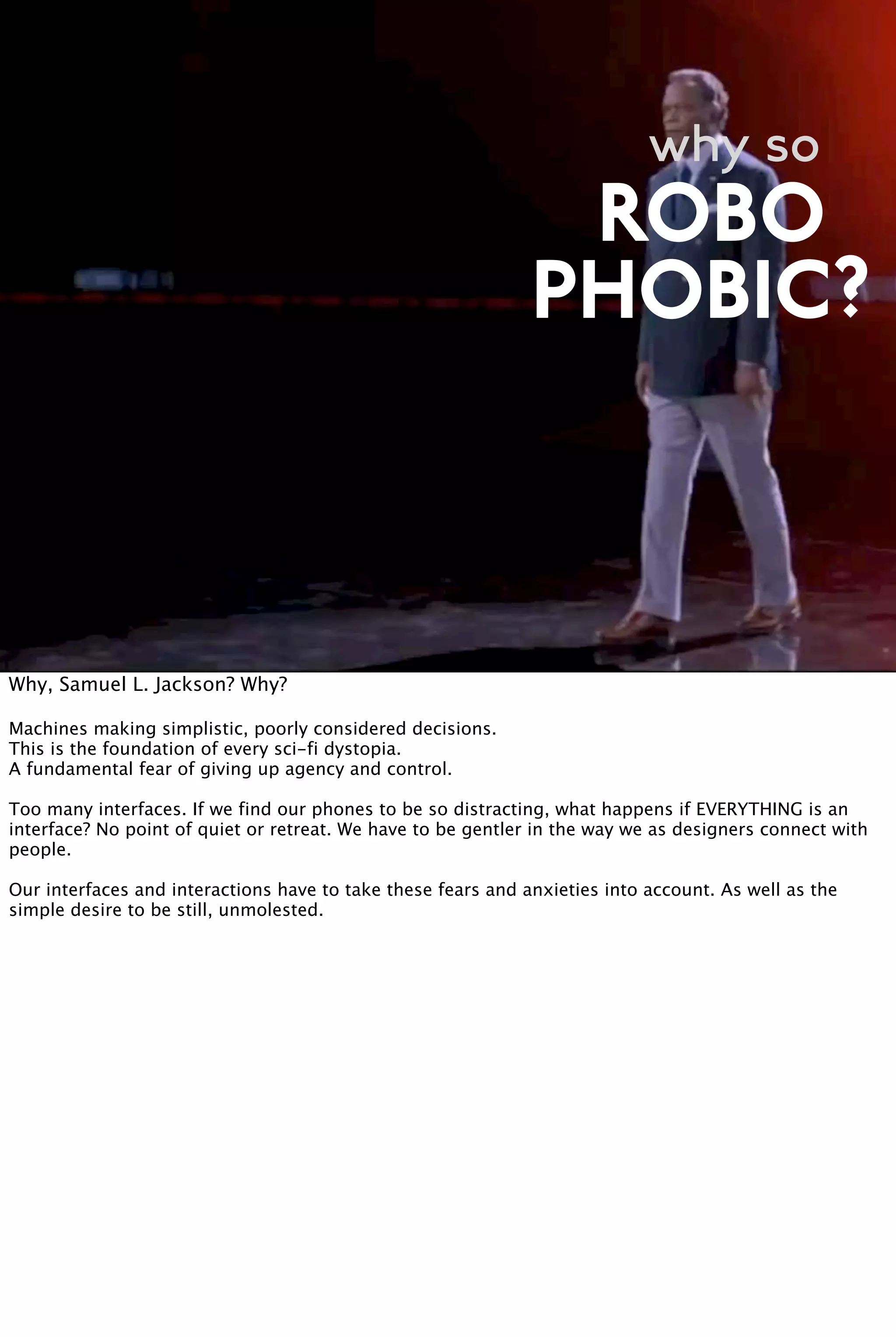 why so
PHOBIC?
ROBO
Why, Samuel L. Jackson? Why?
Machines making simplistic, poorly considered decisions.
This is the foundation of every sci-fi dystopia.
A fundamental fear of giving up agency and control.
Too many interfaces. If we find our phones to be so distracting, what happens if EVERYTHING is an
interface? No point of quiet or retreat. We have to be gentler in the way we as designers connect with
people.
Our interfaces and interactions have to take these fears and anxieties into account. As well as the
simple desire to be still, unmolested.
 