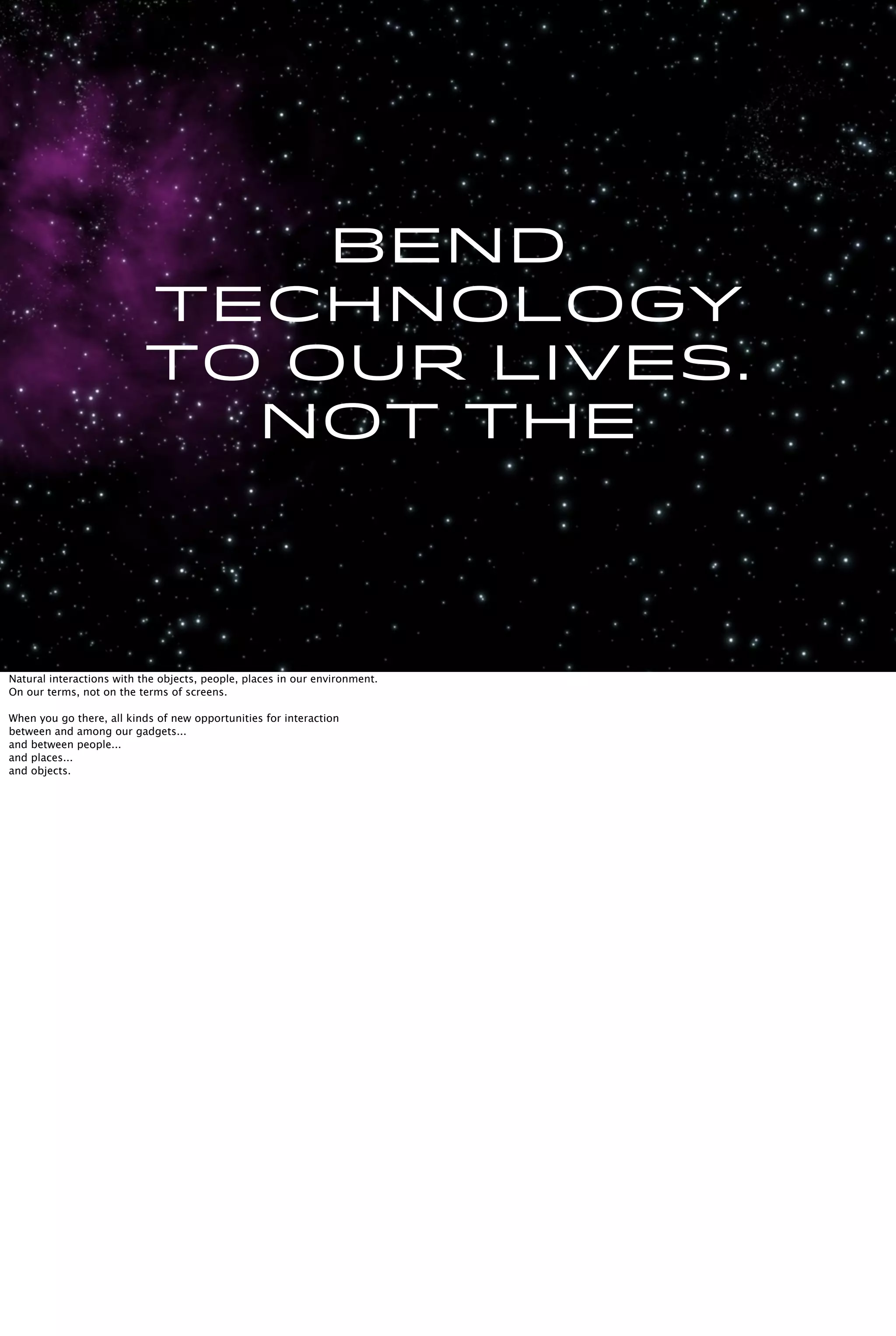 Bend
technology
to our lives.
Not the
Natural interactions with the objects, people, places in our environment.
On our terms, not on the terms of screens.
When you go there, all kinds of new opportunities for interaction
between and among our gadgets...
and between people...
and places...
and objects.
 