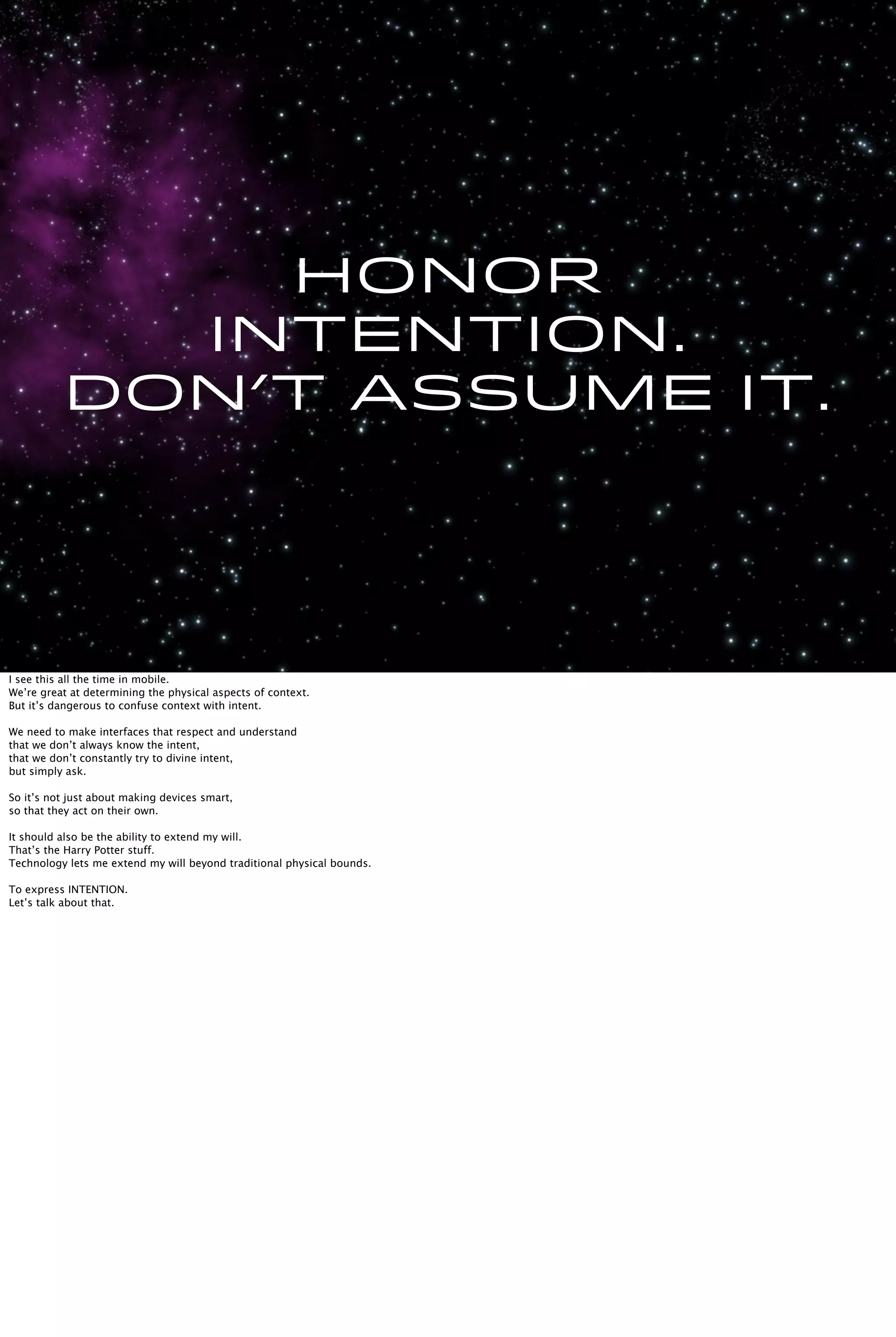 Honor
intention.
Don’t assume it.
I see this all the time in mobile.
We’re great at determining the physical aspects of context.
But it’s dangerous to confuse context with intent.
We need to make interfaces that respect and understand
that we don’t always know the intent,
that we don’t constantly try to divine intent,
but simply ask.
So it’s not just about making devices smart,
so that they act on their own.
It should also be the ability to extend my will.
That’s the Harry Potter stuff.
Technology lets me extend my will beyond traditional physical bounds.
To express INTENTION.
Let’s talk about that.
 