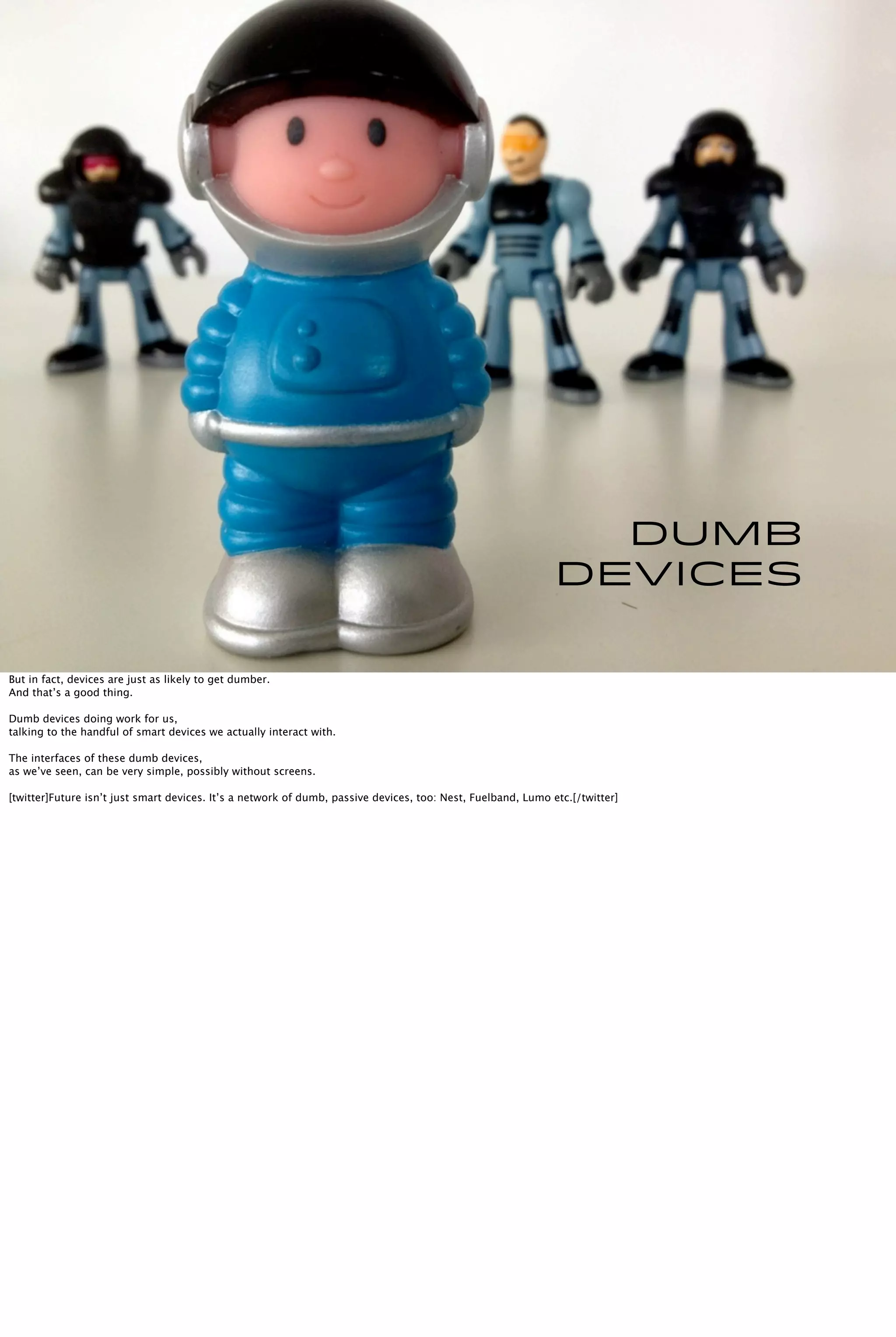 Dumb
devices
But in fact, devices are just as likely to get dumber.
And that’s a good thing.
Dumb devices doing work for us,
talking to the handful of smart devices we actually interact with.
The interfaces of these dumb devices,
as we’ve seen, can be very simple, possibly without screens.
[twitter]Future isn’t just smart devices. It’s a network of dumb, passive devices, too: Nest, Fuelband, Lumo etc.[/twitter]
 