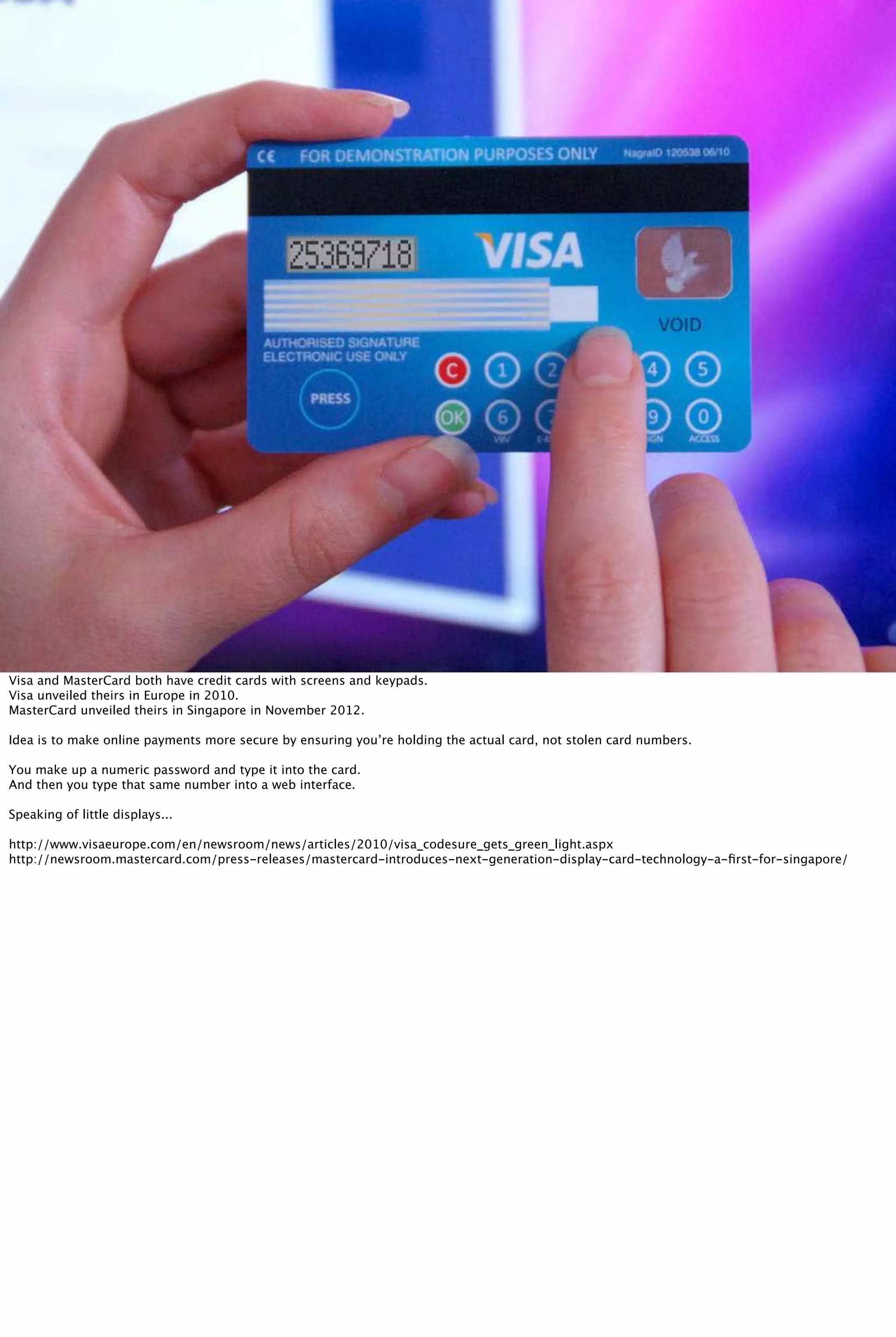 Visa and MasterCard both have credit cards with screens and keypads.
Visa unveiled theirs in Europe in 2010.
MasterCard unveiled theirs in Singapore in November 2012.
Idea is to make online payments more secure by ensuring you’re holding the actual card, not stolen card numbers.
You make up a numeric password and type it into the card.
And then you type that same number into a web interface.
Speaking of little displays...
http://www.visaeurope.com/en/newsroom/news/articles/2010/visa_codesure_gets_green_light.aspx
http://newsroom.mastercard.com/press-releases/mastercard-introduces-next-generation-display-card-technology-a-ﬁrst-for-singapore/
 