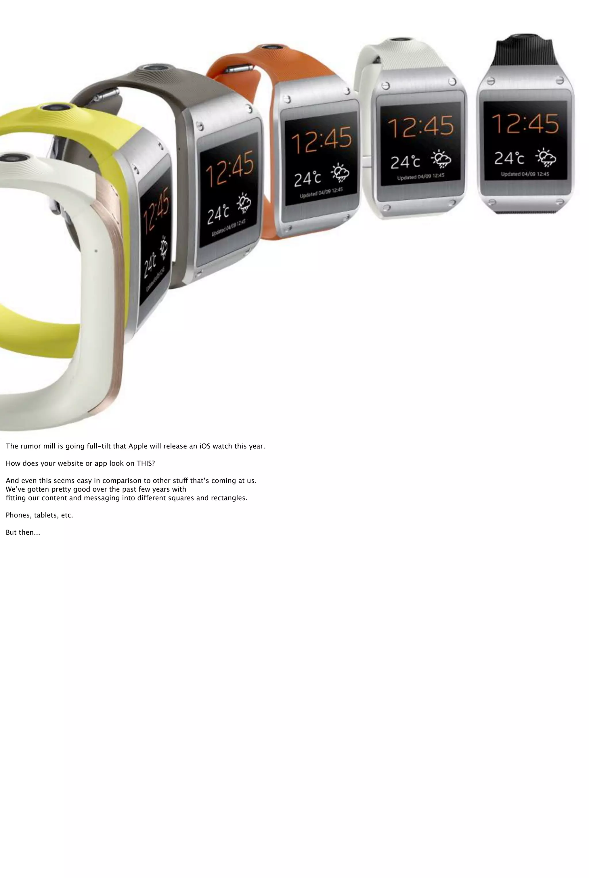 The rumor mill is going full-tilt that Apple will release an iOS watch this year.
How does your website or app look on THIS?
And even this seems easy in comparison to other stuff that’s coming at us.
We’ve gotten pretty good over the past few years with
ﬁtting our content and messaging into different squares and rectangles.
Phones, tablets, etc.
But then...
 