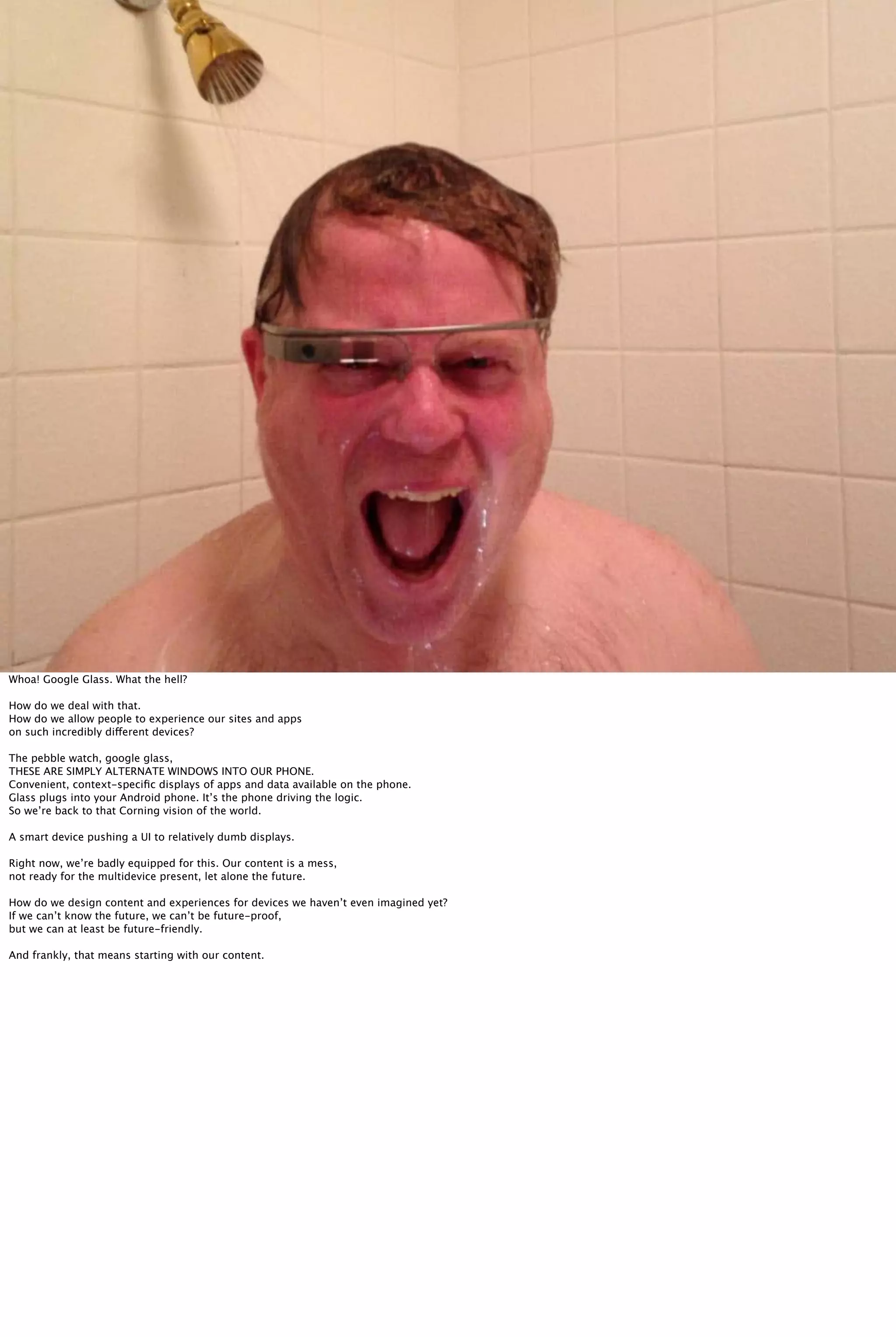 Whoa! Google Glass. What the hell?
How do we deal with that.
How do we allow people to experience our sites and apps
on such incredibly different devices?
The pebble watch, google glass,
THESE ARE SIMPLY ALTERNATE WINDOWS INTO OUR PHONE.
Convenient, context-speciﬁc displays of apps and data available on the phone.
Glass plugs into your Android phone. It’s the phone driving the logic.
So we’re back to that Corning vision of the world.
A smart device pushing a UI to relatively dumb displays.
Right now, we’re badly equipped for this. Our content is a mess,
not ready for the multidevice present, let alone the future.
How do we design content and experiences for devices we haven’t even imagined yet?
If we can’t know the future, we can’t be future-proof,
but we can at least be future-friendly.
And frankly, that means starting with our content.
 