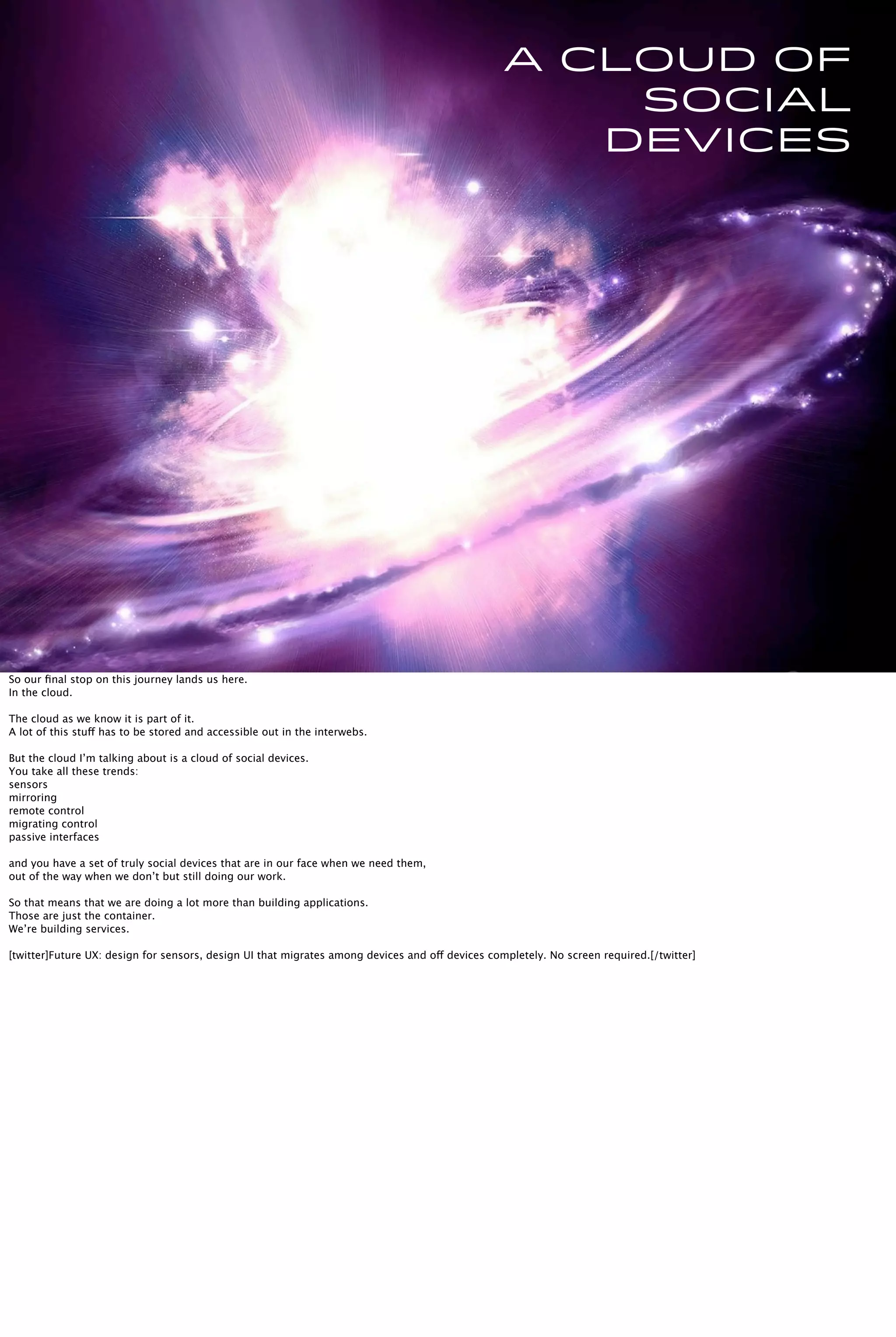 A cloud of
social
devices
So our ﬁnal stop on this journey lands us here.
In the cloud.
The cloud as we know it is part of it.
A lot of this stuff has to be stored and accessible out in the interwebs.
But the cloud I’m talking about is a cloud of social devices.
You take all these trends:
sensors
mirroring
remote control
migrating control
passive interfaces
and you have a set of truly social devices that are in our face when we need them,
out of the way when we don’t but still doing our work.
So that means that we are doing a lot more than building applications.
Those are just the container.
We’re building services.
[twitter]Future UX: design for sensors, design UI that migrates among devices and off devices completely. No screen required.[/twitter]
 