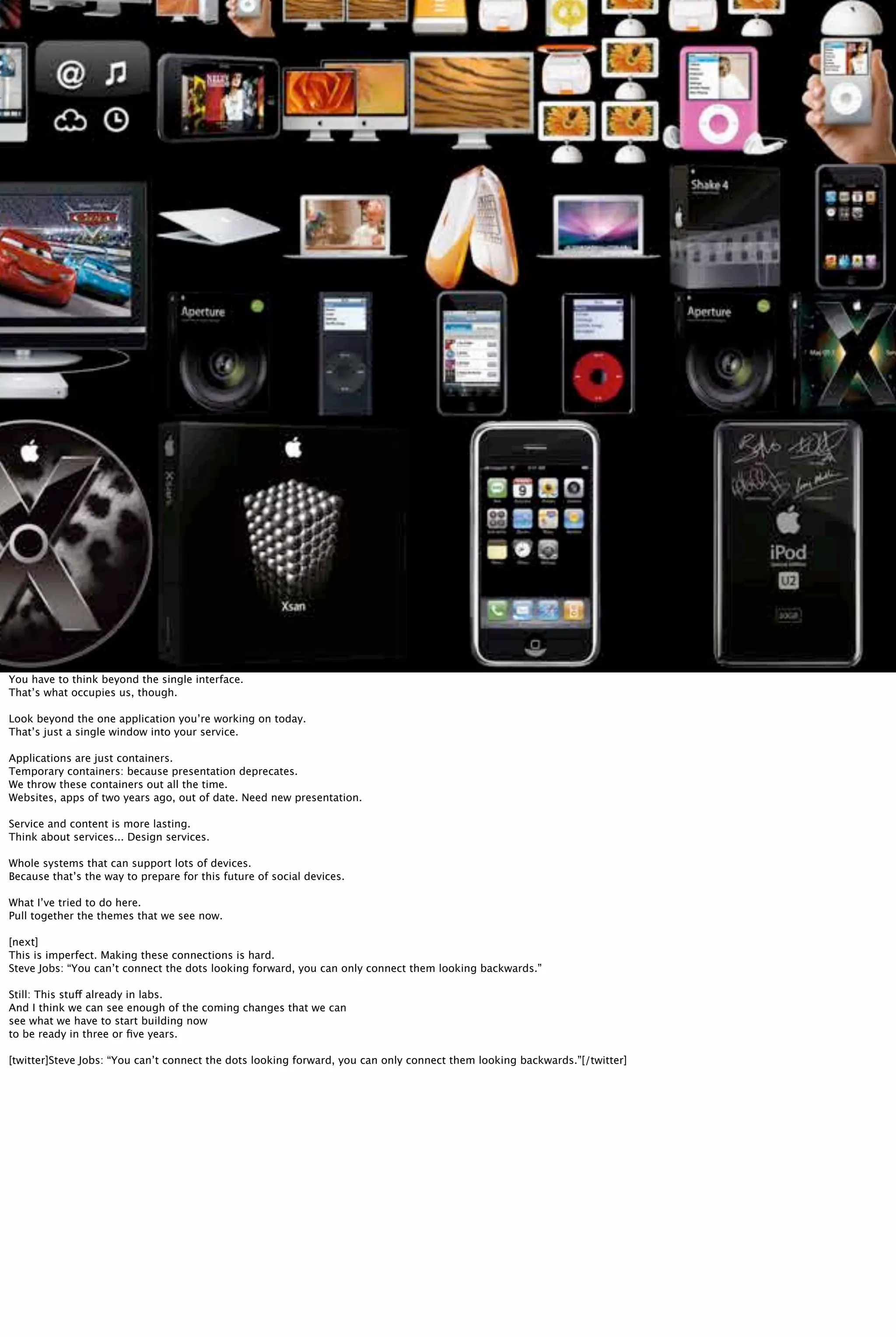 You have to think beyond the single interface.
That’s what occupies us, though.
Look beyond the one application you’re working on today.
That’s just a single window into your service.
Applications are just containers.
Temporary containers: because presentation deprecates.
We throw these containers out all the time.
Websites, apps of two years ago, out of date. Need new presentation.
Service and content is more lasting.
Think about services... Design services.
Whole systems that can support lots of devices.
Because that’s the way to prepare for this future of social devices.
What I’ve tried to do here.
Pull together the themes that we see now.
[next]
This is imperfect. Making these connections is hard.
Steve Jobs: “You can’t connect the dots looking forward, you can only connect them looking backwards.”
Still: This stuff already in labs.
And I think we can see enough of the coming changes that we can
see what we have to start building now
to be ready in three or ﬁve years.
[twitter]Steve Jobs: “You can’t connect the dots looking forward, you can only connect them looking backwards.”[/twitter]
 