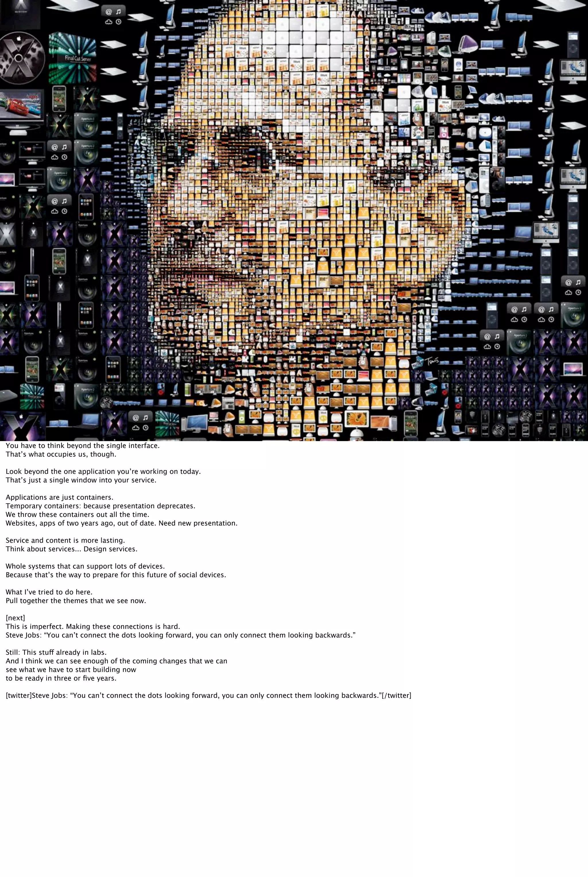 You have to think beyond the single interface.
That’s what occupies us, though.
Look beyond the one application you’re working on today.
That’s just a single window into your service.
Applications are just containers.
Temporary containers: because presentation deprecates.
We throw these containers out all the time.
Websites, apps of two years ago, out of date. Need new presentation.
Service and content is more lasting.
Think about services... Design services.
Whole systems that can support lots of devices.
Because that’s the way to prepare for this future of social devices.
What I’ve tried to do here.
Pull together the themes that we see now.
[next]
This is imperfect. Making these connections is hard.
Steve Jobs: “You can’t connect the dots looking forward, you can only connect them looking backwards.”
Still: This stuff already in labs.
And I think we can see enough of the coming changes that we can
see what we have to start building now
to be ready in three or ﬁve years.
[twitter]Steve Jobs: “You can’t connect the dots looking forward, you can only connect them looking backwards.”[/twitter]
 