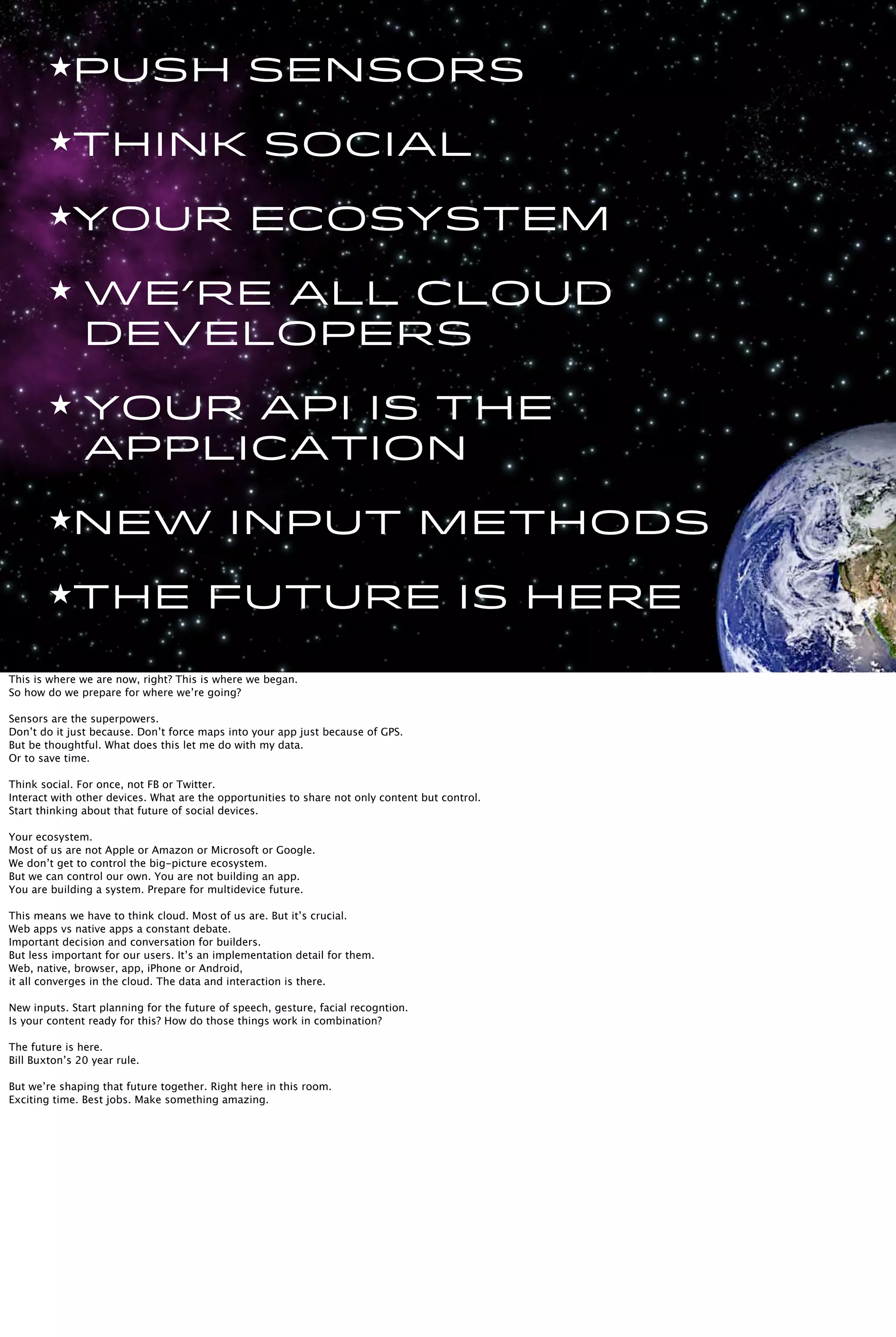 ★Push sensors
★think social
★Your ecosystem
★ We’re all cloud
developers
★ Your api is the
application
★New input methods
★The future is here
This is where we are now, right? This is where we began.
So how do we prepare for where we’re going?
Sensors are the superpowers.
Don’t do it just because. Don’t force maps into your app just because of GPS.
But be thoughtful. What does this let me do with my data.
Or to save time.
Think social. For once, not FB or Twitter.
Interact with other devices. What are the opportunities to share not only content but control.
Start thinking about that future of social devices.
Your ecosystem.
Most of us are not Apple or Amazon or Microsoft or Google.
We don’t get to control the big-picture ecosystem.
But we can control our own. You are not building an app.
You are building a system. Prepare for multidevice future.
This means we have to think cloud. Most of us are. But it’s crucial.
Web apps vs native apps a constant debate.
Important decision and conversation for builders.
But less important for our users. It’s an implementation detail for them.
Web, native, browser, app, iPhone or Android,
it all converges in the cloud. The data and interaction is there.
New inputs. Start planning for the future of speech, gesture, facial recogntion.
Is your content ready for this? How do those things work in combination?
The future is here.
Bill Buxton’s 20 year rule.
But we’re shaping that future together. Right here in this room.
Exciting time. Best jobs. Make something amazing.
 