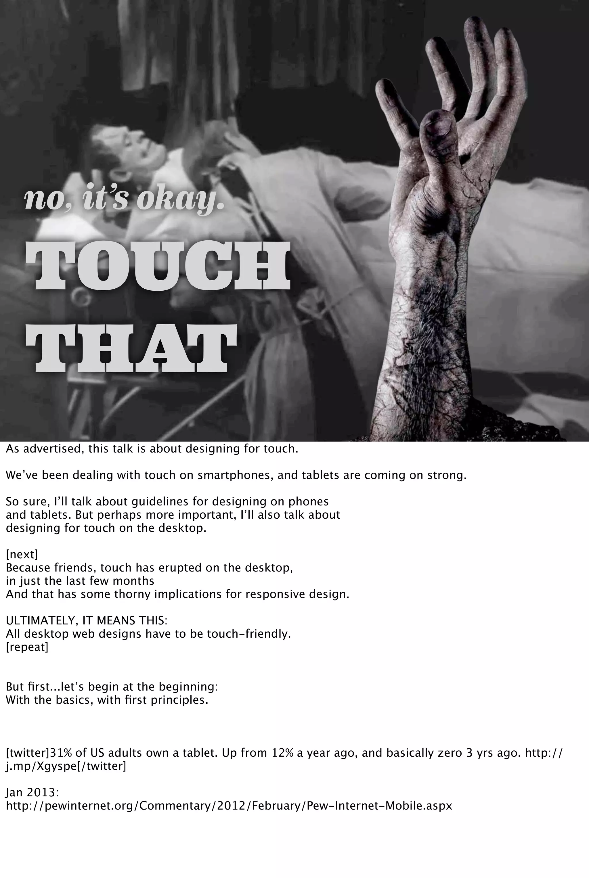 no, it’s okay.
TOUCH
THAT
As advertised, this talk is about designing for touch.
We’ve been dealing with touch on smartphones, and tablets are coming on strong.
So sure, I’ll talk about guidelines for designing on phones
and tablets. But perhaps more important, I’ll also talk about
designing for touch on the desktop.
[next]
Because friends, touch has erupted on the desktop,
in just the last few months
And that has some thorny implications for responsive design.
ULTIMATELY, IT MEANS THIS:
All desktop web designs have to be touch-friendly.
[repeat]
But ﬁrst...let’s begin at the beginning:
With the basics, with ﬁrst principles.
[twitter]31% of US adults own a tablet. Up from 12% a year ago, and basically zero 3 yrs ago. http://
j.mp/Xgyspe[/twitter]
Jan 2013:
http://pewinternet.org/Commentary/2012/February/Pew-Internet-Mobile.aspx
 