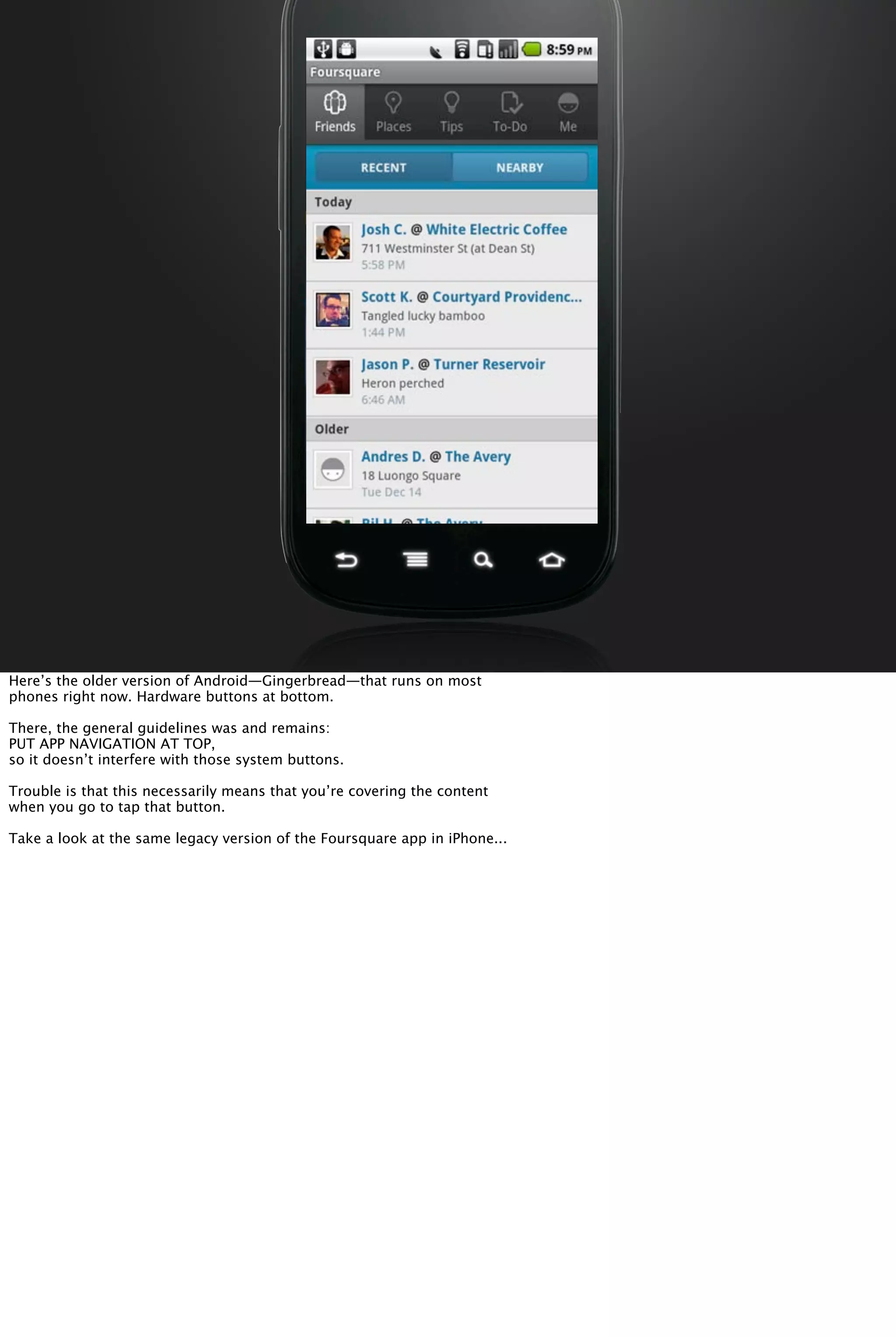 Here’s the older version of Android—Gingerbread—that runs on most
phones right now. Hardware buttons at bottom.
There, the general guidelines was and remains:
PUT APP NAVIGATION AT TOP,
so it doesn’t interfere with those system buttons.
Trouble is that this necessarily means that you’re covering the content
when you go to tap that button.
Take a look at the same legacy version of the Foursquare app in iPhone...
 
