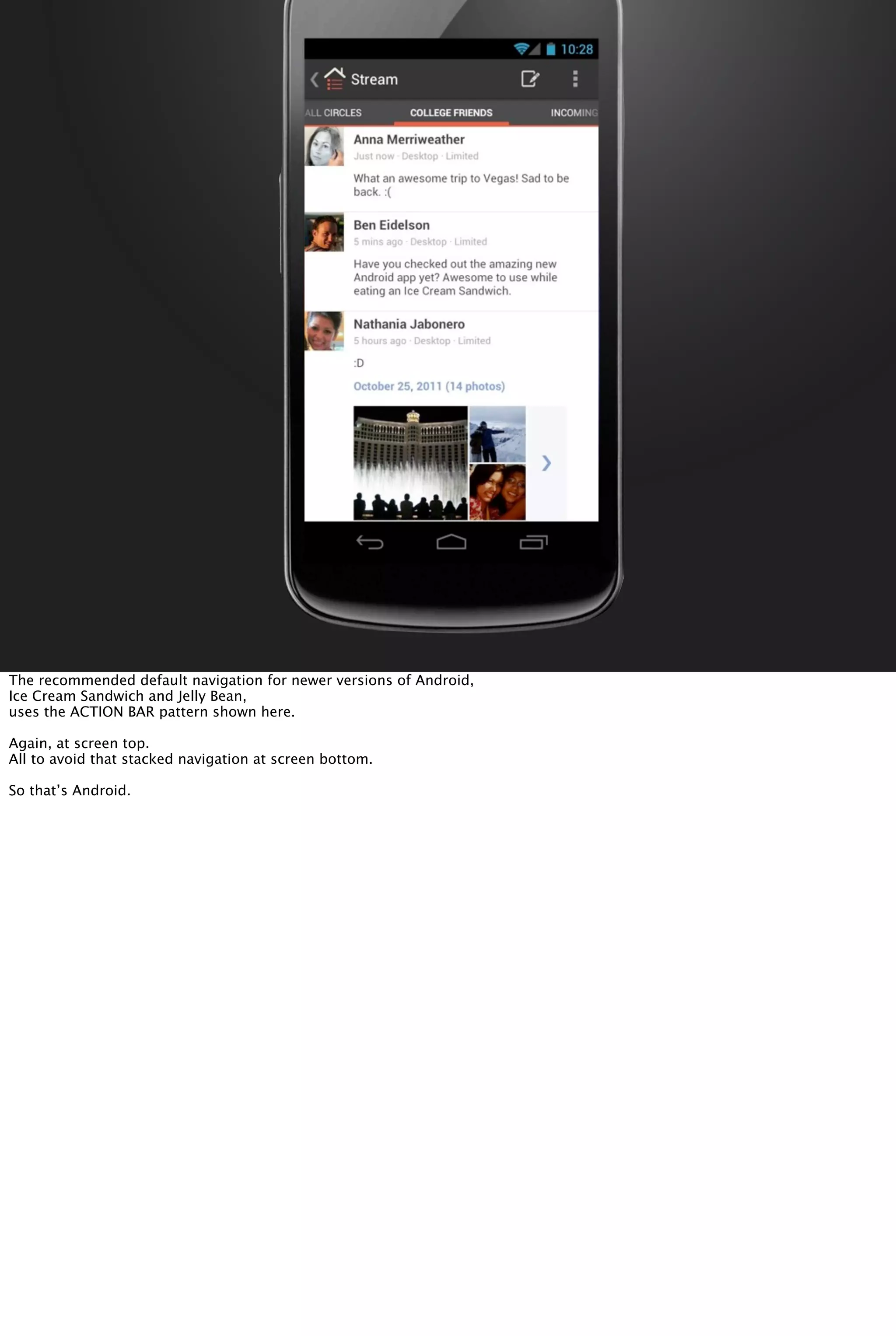 The recommended default navigation for newer versions of Android,
Ice Cream Sandwich and Jelly Bean,
uses the ACTION BAR pattern shown here.
Again, at screen top.
All to avoid that stacked navigation at screen bottom.
So that’s Android.
 