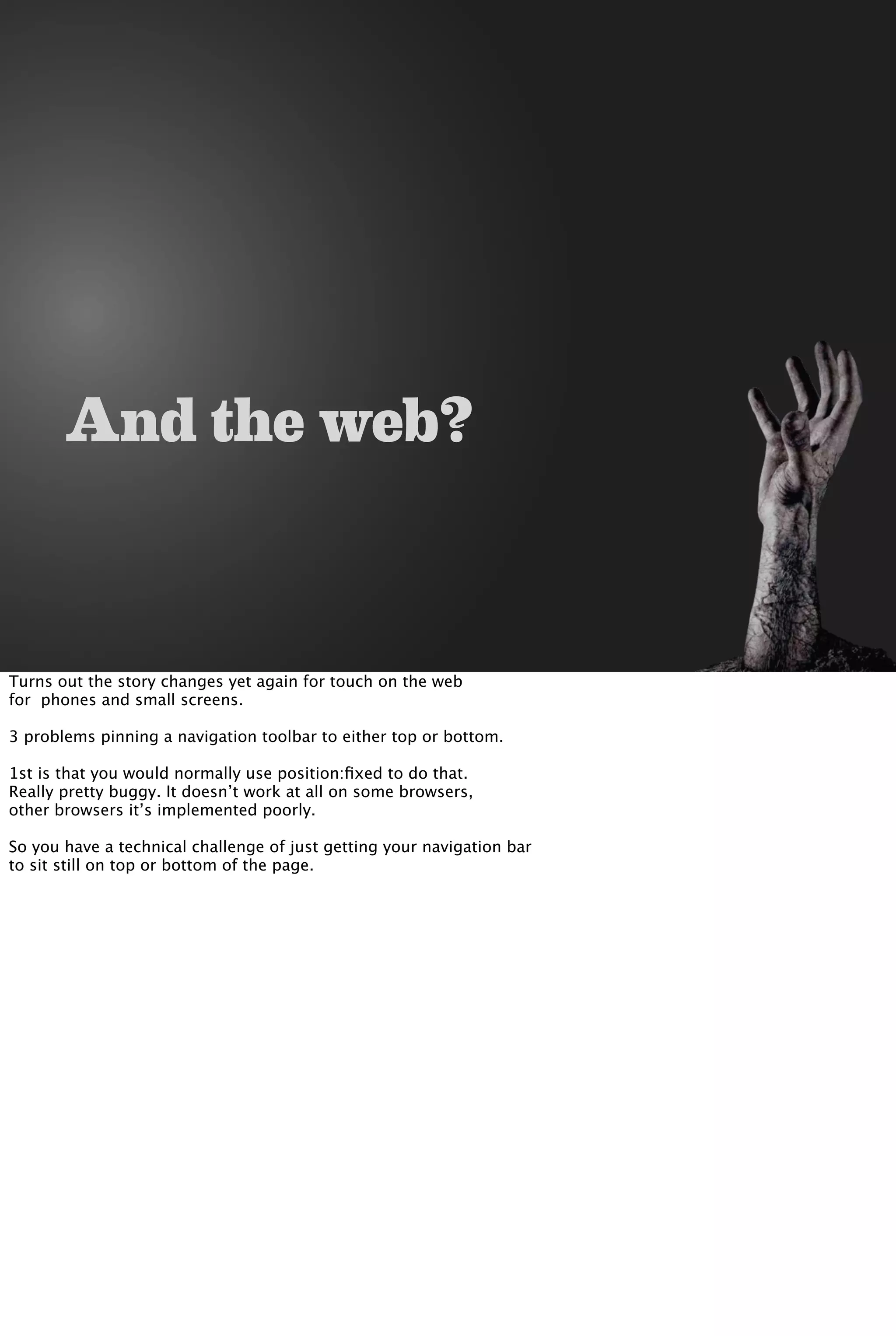 And the web?
Turns out the story changes yet again for touch on the web
for phones and small screens.
3 problems pinning a navigation toolbar to either top or bottom.
1st is that you would normally use position:ﬁxed to do that.
Really pretty buggy. It doesn’t work at all on some browsers,
other browsers it’s implemented poorly.
So you have a technical challenge of just getting your navigation bar
to sit still on top or bottom of the page.
 