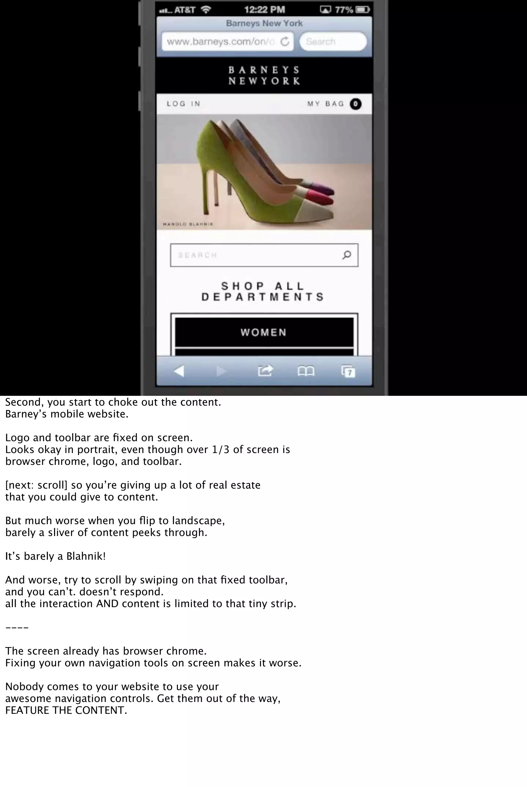 Second, you start to choke out the content.
Barney’s mobile website.
Logo and toolbar are ﬁxed on screen.
Looks okay in portrait, even though over 1/3 of screen is
browser chrome, logo, and toolbar.
[next: scroll] so you’re giving up a lot of real estate
that you could give to content.
But much worse when you ﬂip to landscape,
barely a sliver of content peeks through.
It’s barely a Blahnik!
And worse, try to scroll by swiping on that ﬁxed toolbar,
and you can’t. doesn’t respond.
all the interaction AND content is limited to that tiny strip.
----
The screen already has browser chrome.
Fixing your own navigation tools on screen makes it worse.
Nobody comes to your website to use your
awesome navigation controls. Get them out of the way,
FEATURE THE CONTENT.
 