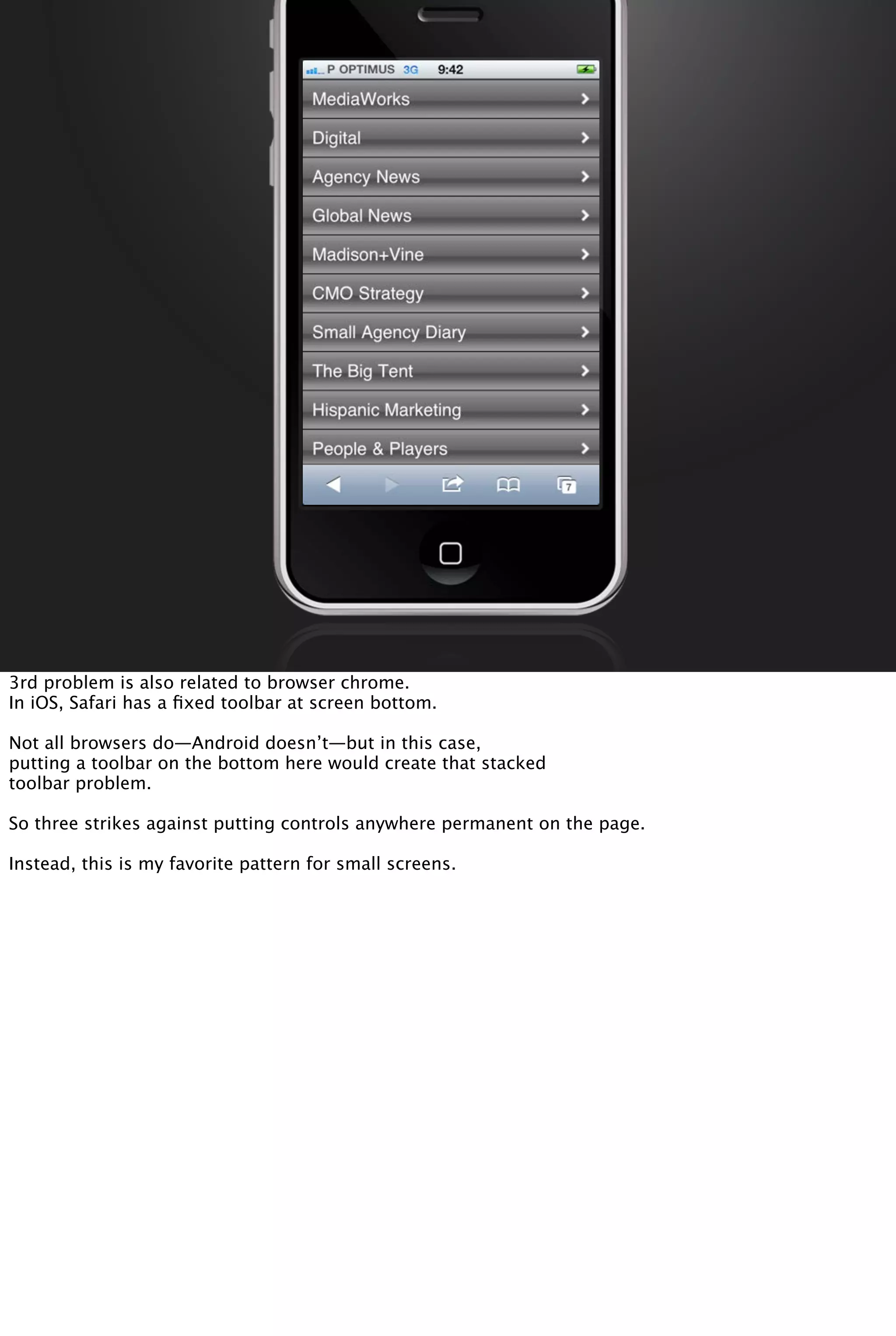 3rd problem is also related to browser chrome.
In iOS, Safari has a ﬁxed toolbar at screen bottom.
Not all browsers do—Android doesn’t—but in this case,
putting a toolbar on the bottom here would create that stacked
toolbar problem.
So three strikes against putting controls anywhere permanent on the page.
Instead, this is my favorite pattern for small screens.
 