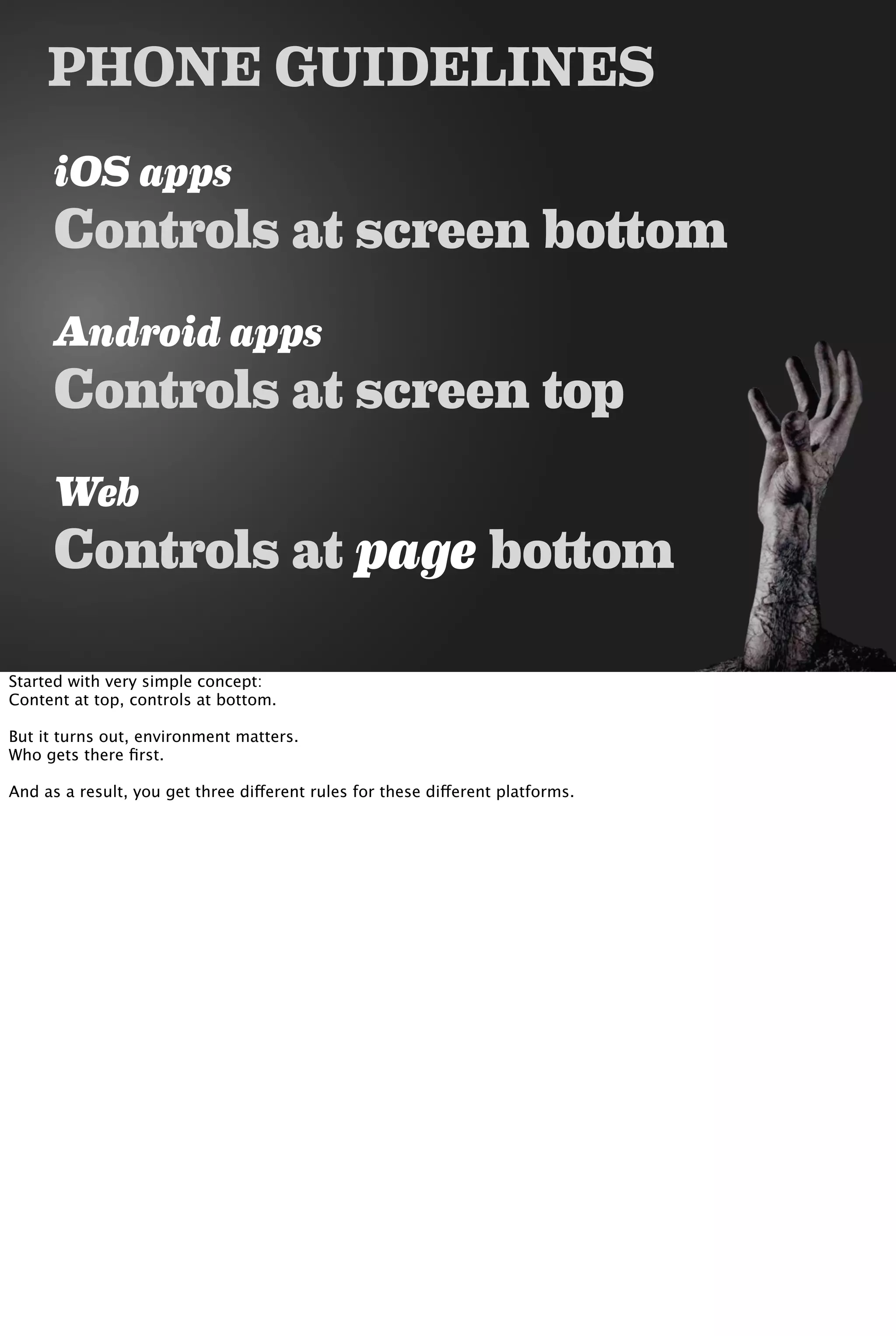 PHONE GUIDELINES
iOS apps
Controls at screen bottom
Android apps
Controls at screen top
Web
Controls at page bottom
Started with very simple concept:
Content at top, controls at bottom.
But it turns out, environment matters.
Who gets there ﬁrst.
And as a result, you get three different rules for these different platforms.
 