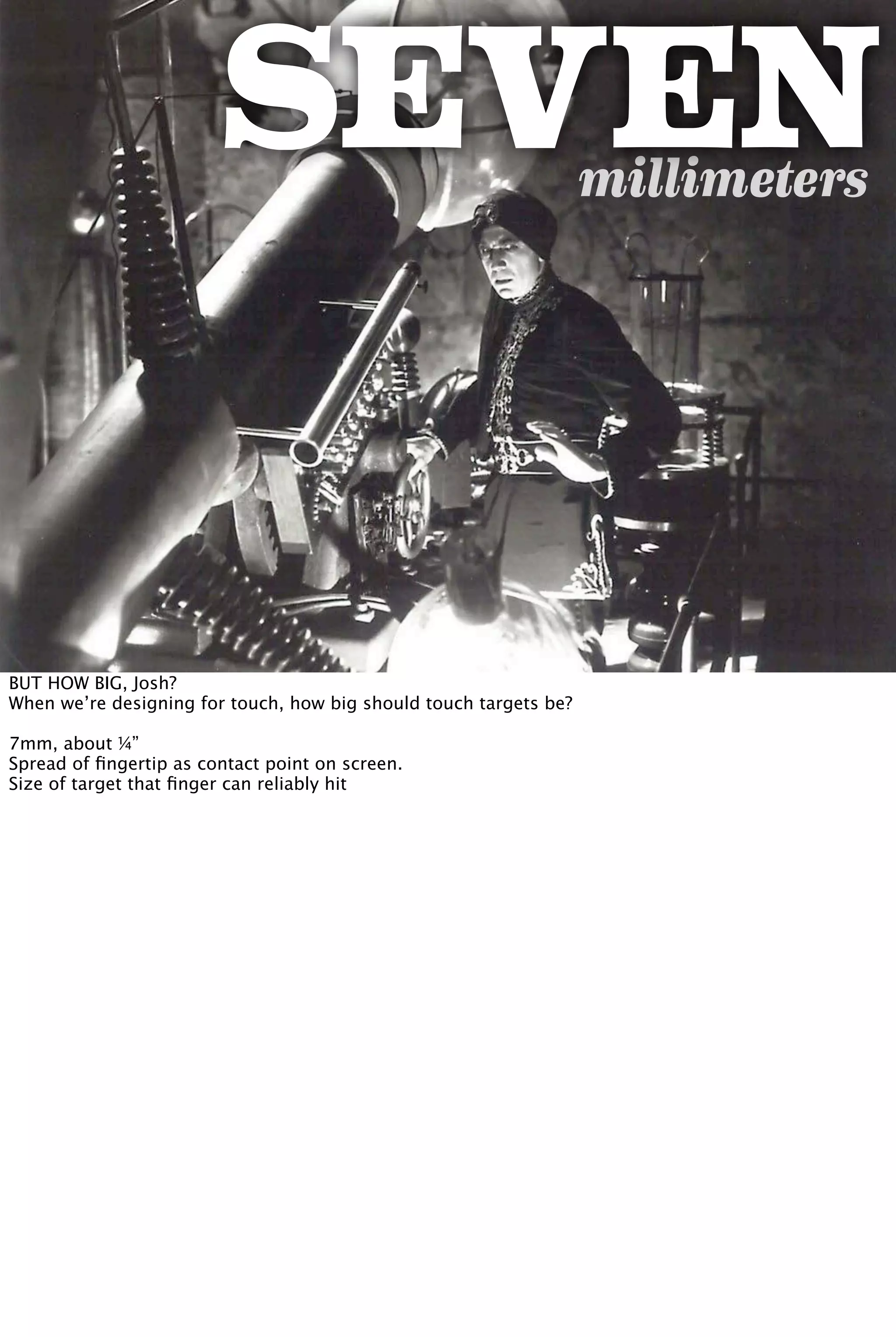 millimeters
SEVEN
BUT HOW BIG, Josh?
When we’re designing for touch, how big should touch targets be?
7mm, about ¼”
Spread of ﬁngertip as contact point on screen.
Size of target that ﬁnger can reliably hit
 