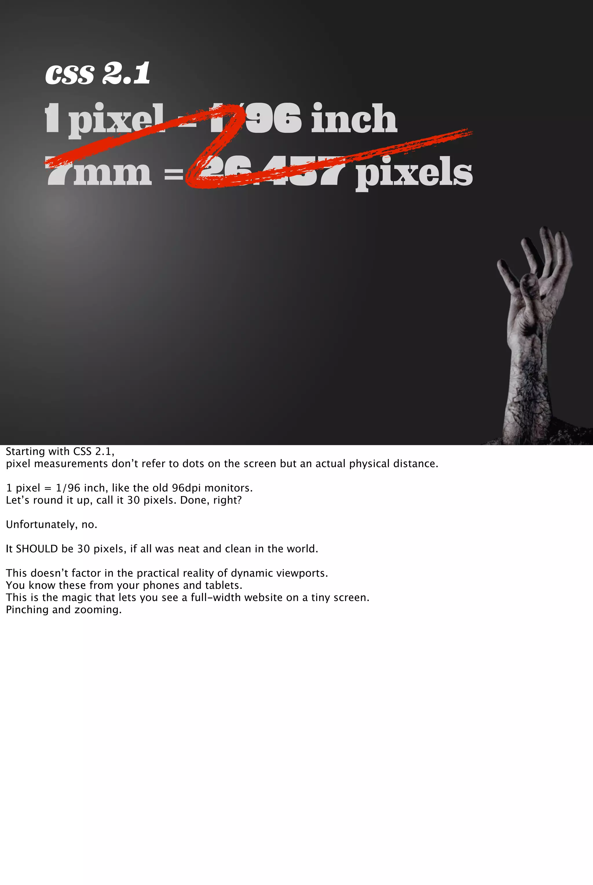 css 2.1
1 pixel = 1/96 inch
7mm = 26.457 pixels
Starting with CSS 2.1,
pixel measurements don’t refer to dots on the screen but an actual physical distance.
1 pixel = 1/96 inch, like the old 96dpi monitors.
Let’s round it up, call it 30 pixels. Done, right?
Unfortunately, no.
It SHOULD be 30 pixels, if all was neat and clean in the world.
This doesn’t factor in the practical reality of dynamic viewports.
You know these from your phones and tablets.
This is the magic that lets you see a full-width website on a tiny screen.
Pinching and zooming.
 