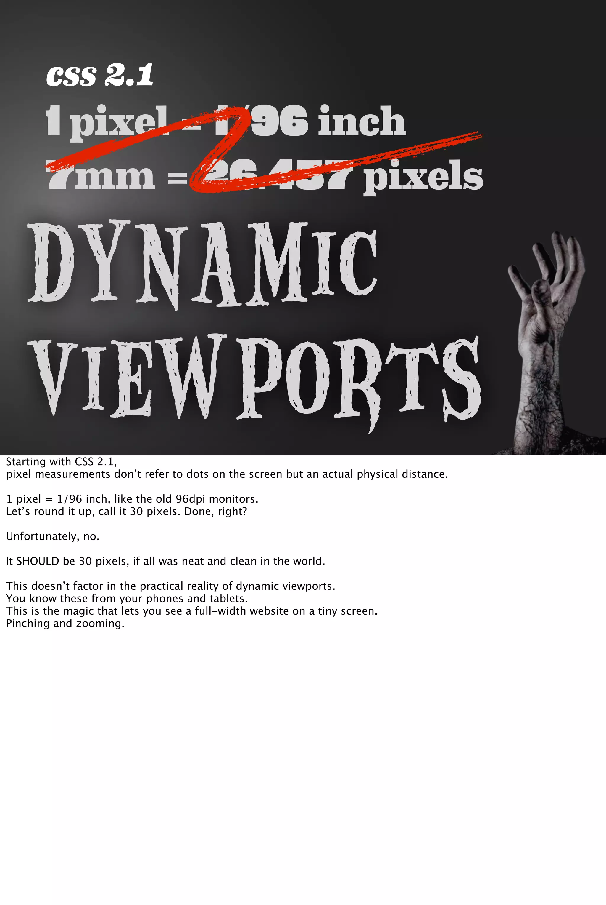 css 2.1
1 pixel = 1/96 inch
7mm = 26.457 pixels
Dynamic
ViewportsStarting with CSS 2.1,
pixel measurements don’t refer to dots on the screen but an actual physical distance.
1 pixel = 1/96 inch, like the old 96dpi monitors.
Let’s round it up, call it 30 pixels. Done, right?
Unfortunately, no.
It SHOULD be 30 pixels, if all was neat and clean in the world.
This doesn’t factor in the practical reality of dynamic viewports.
You know these from your phones and tablets.
This is the magic that lets you see a full-width website on a tiny screen.
Pinching and zooming.
 