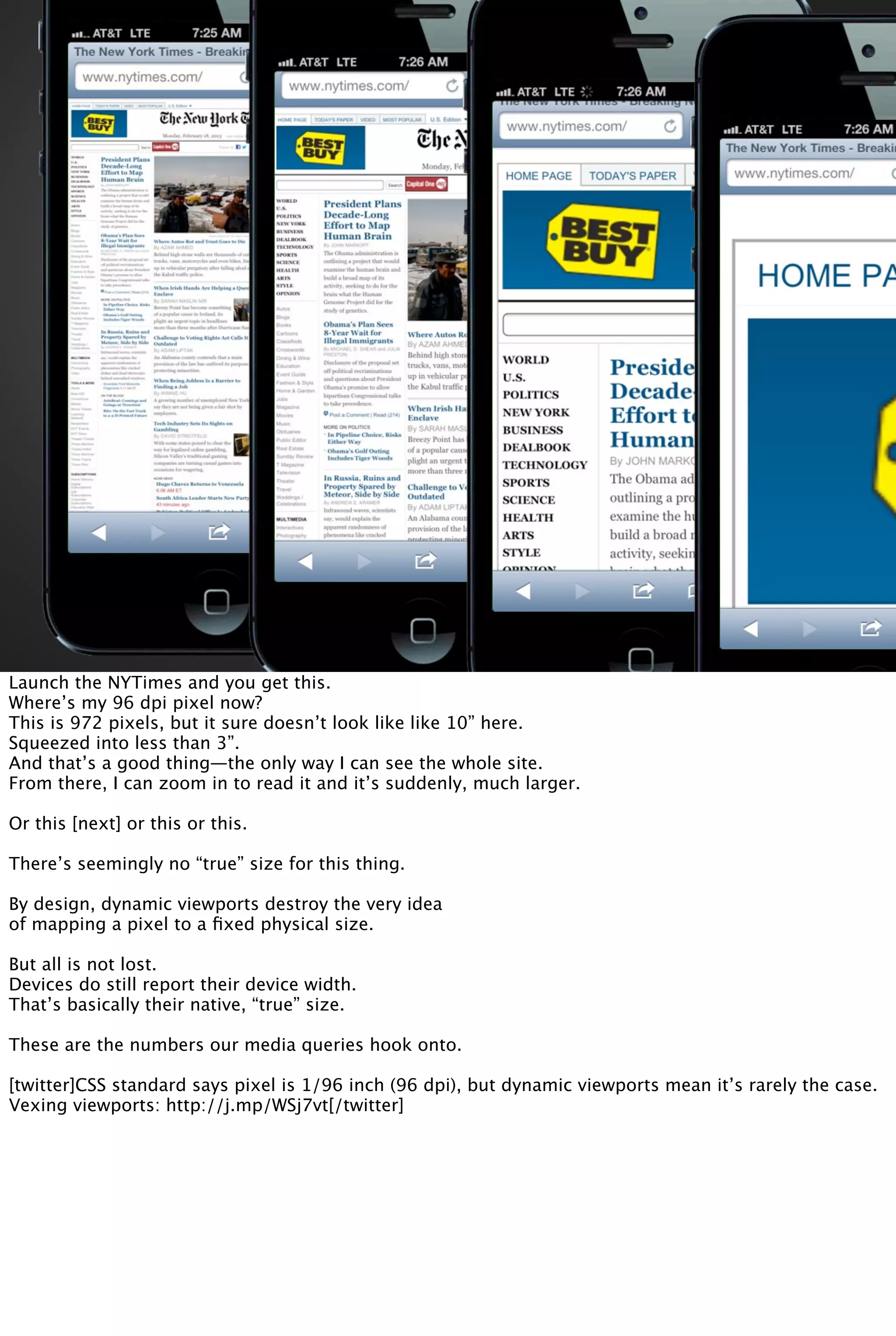 Launch the NYTimes and you get this.
Where’s my 96 dpi pixel now?
This is 972 pixels, but it sure doesn’t look like like 10” here.
Squeezed into less than 3”.
And that’s a good thing—the only way I can see the whole site.
From there, I can zoom in to read it and it’s suddenly, much larger.
Or this [next] or this or this.
There’s seemingly no “true” size for this thing.
By design, dynamic viewports destroy the very idea
of mapping a pixel to a ﬁxed physical size.
But all is not lost.
Devices do still report their device width.
That’s basically their native, “true” size.
These are the numbers our media queries hook onto.
[twitter]CSS standard says pixel is 1/96 inch (96 dpi), but dynamic viewports mean it’s rarely the case.
Vexing viewports: http://j.mp/WSj7vt[/twitter]
 