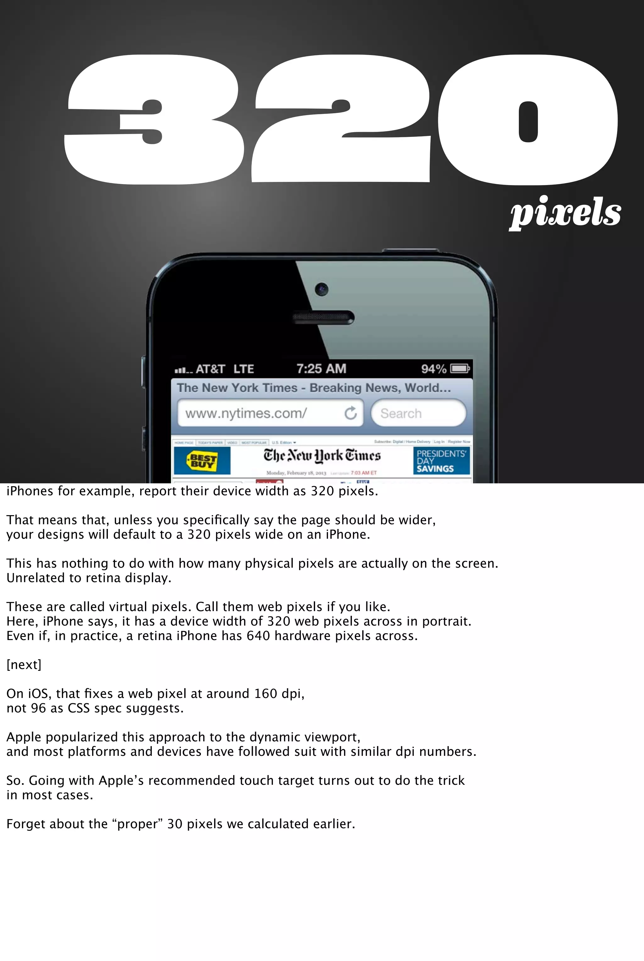 320pixels
iPhones for example, report their device width as 320 pixels.
That means that, unless you speciﬁcally say the page should be wider,
your designs will default to a 320 pixels wide on an iPhone.
This has nothing to do with how many physical pixels are actually on the screen.
Unrelated to retina display.
These are called virtual pixels. Call them web pixels if you like.
Here, iPhone says, it has a device width of 320 web pixels across in portrait.
Even if, in practice, a retina iPhone has 640 hardware pixels across.
[next]
On iOS, that ﬁxes a web pixel at around 160 dpi,
not 96 as CSS spec suggests.
Apple popularized this approach to the dynamic viewport,
and most platforms and devices have followed suit with similar dpi numbers.
So. Going with Apple’s recommended touch target turns out to do the trick
in most cases.
Forget about the “proper” 30 pixels we calculated earlier.
 