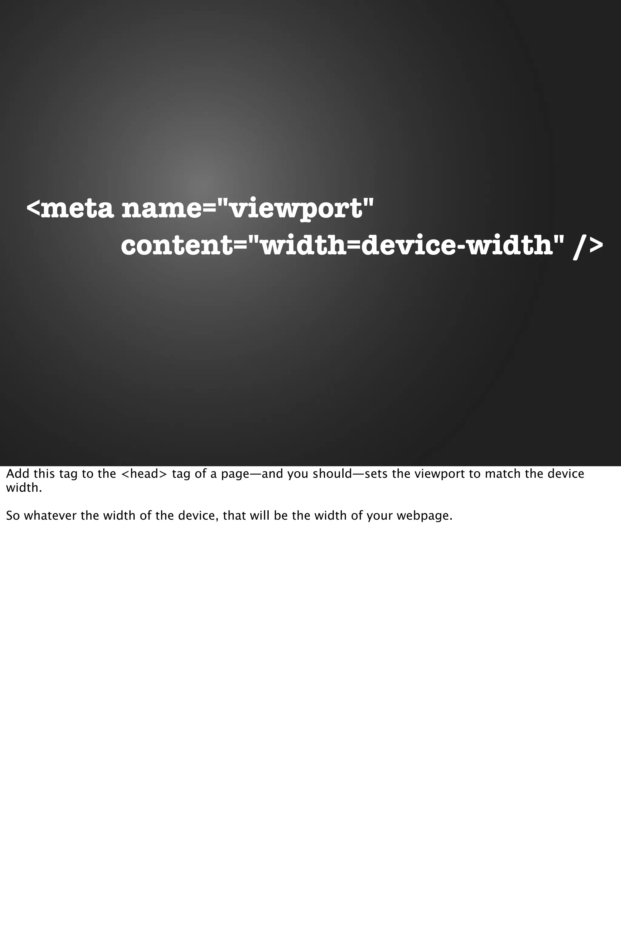 <meta name="viewport"
content="width=device-width" />
Add this tag to the <head> tag of a page—and you should—sets the viewport to match the device
width.
So whatever the width of the device, that will be the width of your webpage.
 