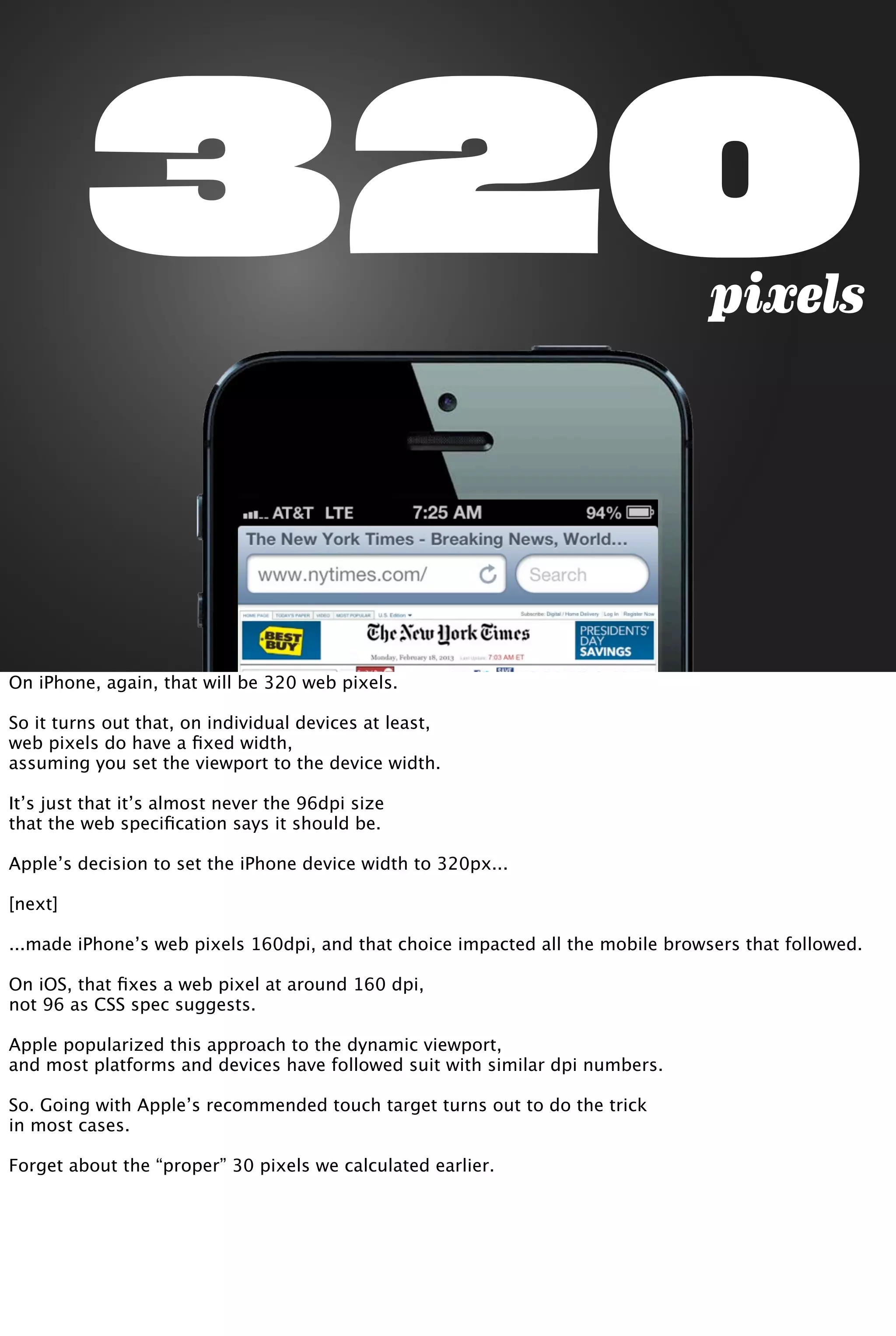 320pixels
On iPhone, again, that will be 320 web pixels.
So it turns out that, on individual devices at least,
web pixels do have a ﬁxed width,
assuming you set the viewport to the device width.
It’s just that it’s almost never the 96dpi size
that the web speciﬁcation says it should be.
Apple’s decision to set the iPhone device width to 320px...
[next]
...made iPhone’s web pixels 160dpi, and that choice impacted all the mobile browsers that followed.
On iOS, that ﬁxes a web pixel at around 160 dpi,
not 96 as CSS spec suggests.
Apple popularized this approach to the dynamic viewport,
and most platforms and devices have followed suit with similar dpi numbers.
So. Going with Apple’s recommended touch target turns out to do the trick
in most cases.
Forget about the “proper” 30 pixels we calculated earlier.
 