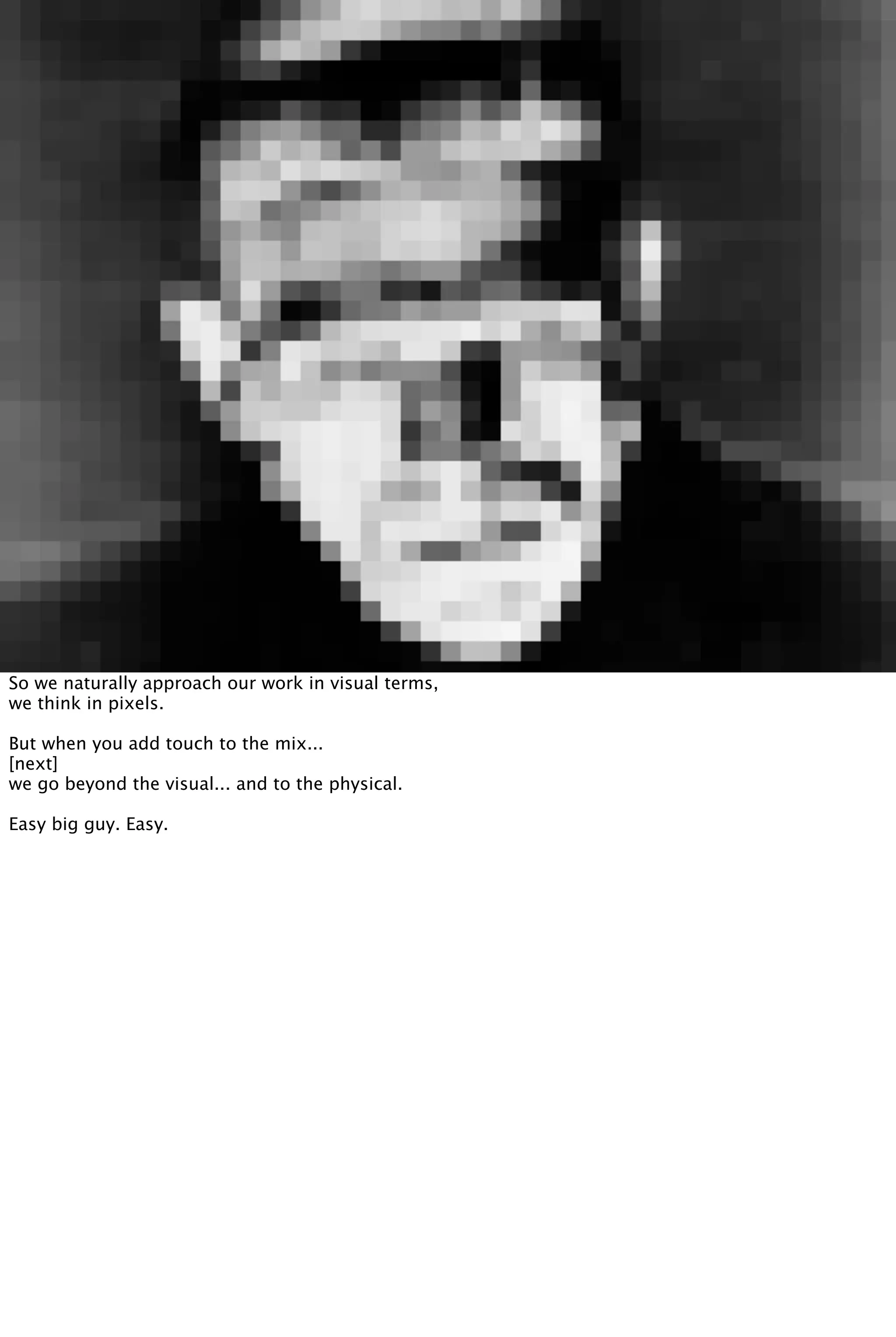 So we naturally approach our work in visual terms,
we think in pixels.
But when you add touch to the mix...
[next]
we go beyond the visual... and to the physical.
Easy big guy. Easy.
 