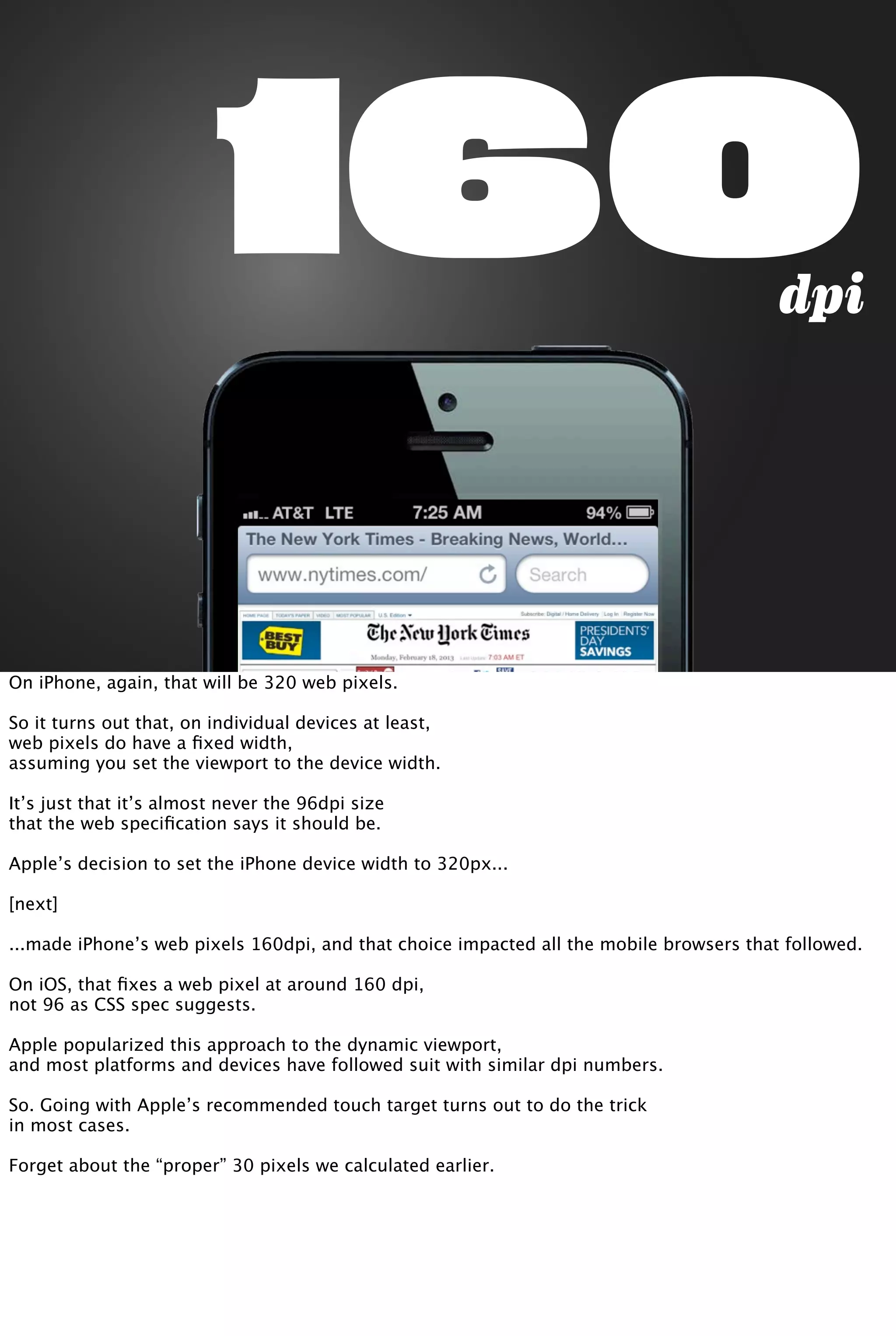 160dpi
On iPhone, again, that will be 320 web pixels.
So it turns out that, on individual devices at least,
web pixels do have a ﬁxed width,
assuming you set the viewport to the device width.
It’s just that it’s almost never the 96dpi size
that the web speciﬁcation says it should be.
Apple’s decision to set the iPhone device width to 320px...
[next]
...made iPhone’s web pixels 160dpi, and that choice impacted all the mobile browsers that followed.
On iOS, that ﬁxes a web pixel at around 160 dpi,
not 96 as CSS spec suggests.
Apple popularized this approach to the dynamic viewport,
and most platforms and devices have followed suit with similar dpi numbers.
So. Going with Apple’s recommended touch target turns out to do the trick
in most cases.
Forget about the “proper” 30 pixels we calculated earlier.
 