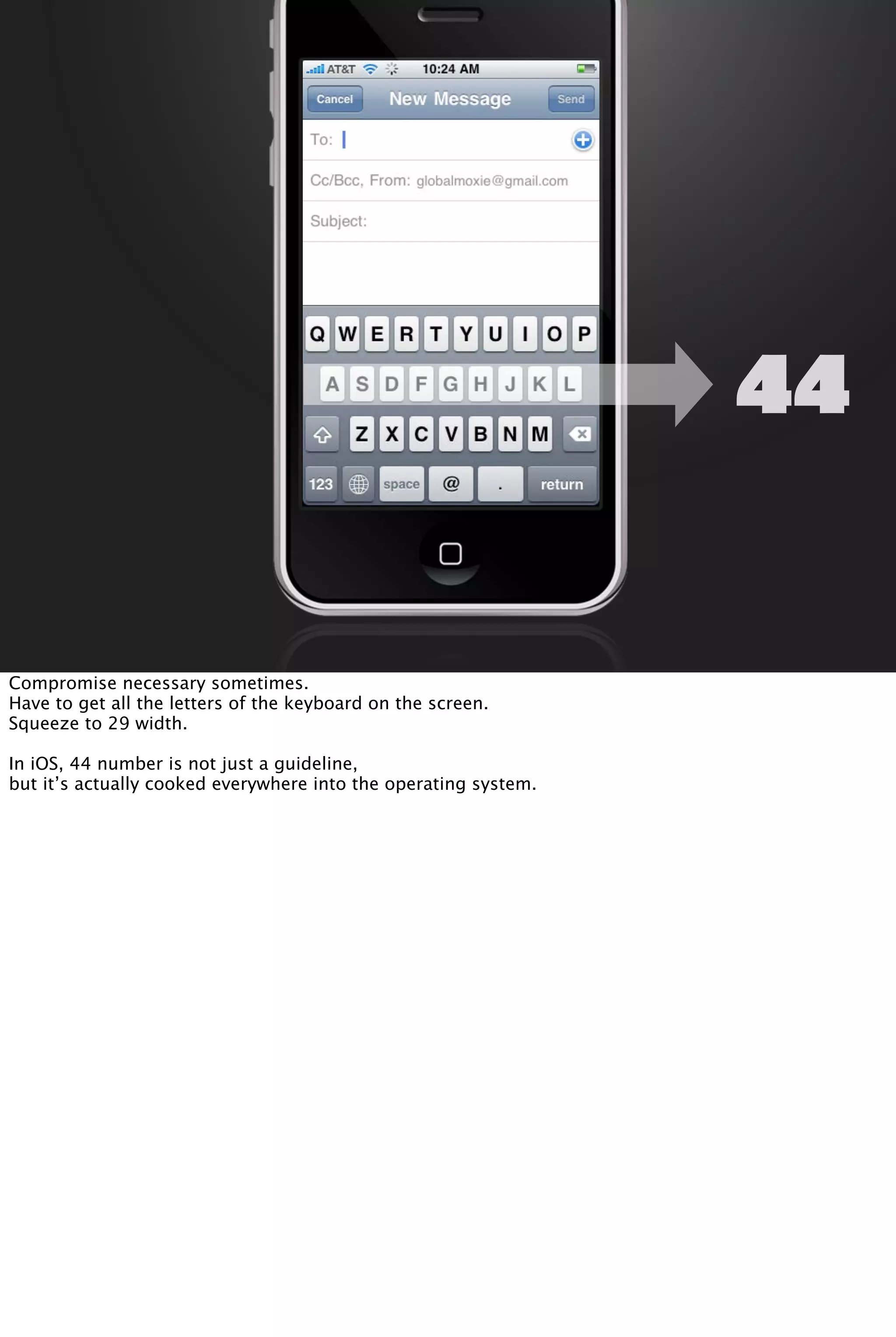 44
Compromise necessary sometimes.
Have to get all the letters of the keyboard on the screen.
Squeeze to 29 width.
In iOS, 44 number is not just a guideline,
but it’s actually cooked everywhere into the operating system.
 