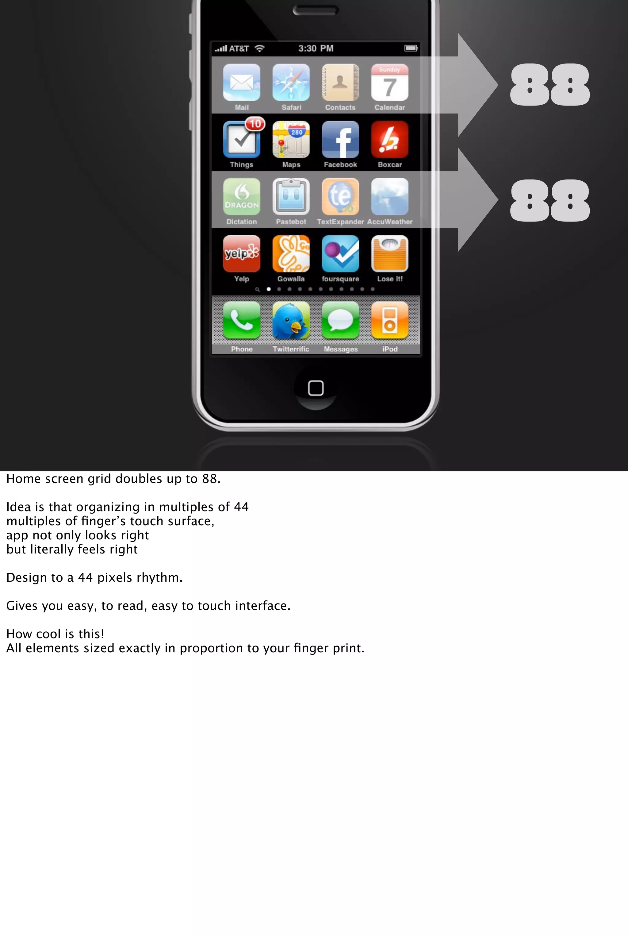 88
88
Home screen grid doubles up to 88.
Idea is that organizing in multiples of 44
multiples of ﬁnger’s touch surface,
app not only looks right
but literally feels right
Design to a 44 pixels rhythm.
Gives you easy, to read, easy to touch interface.
How cool is this!
All elements sized exactly in proportion to your ﬁnger print.
 