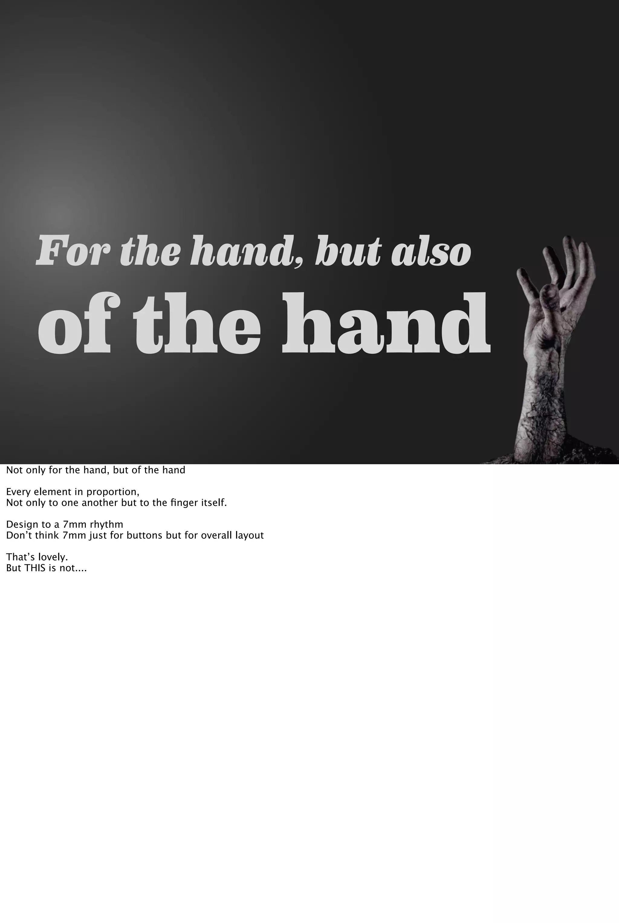 For the hand, but also
of the hand
Not only for the hand, but of the hand
Every element in proportion,
Not only to one another but to the ﬁnger itself.
Design to a 7mm rhythm
Don’t think 7mm just for buttons but for overall layout
That’s lovely.
But THIS is not....
 