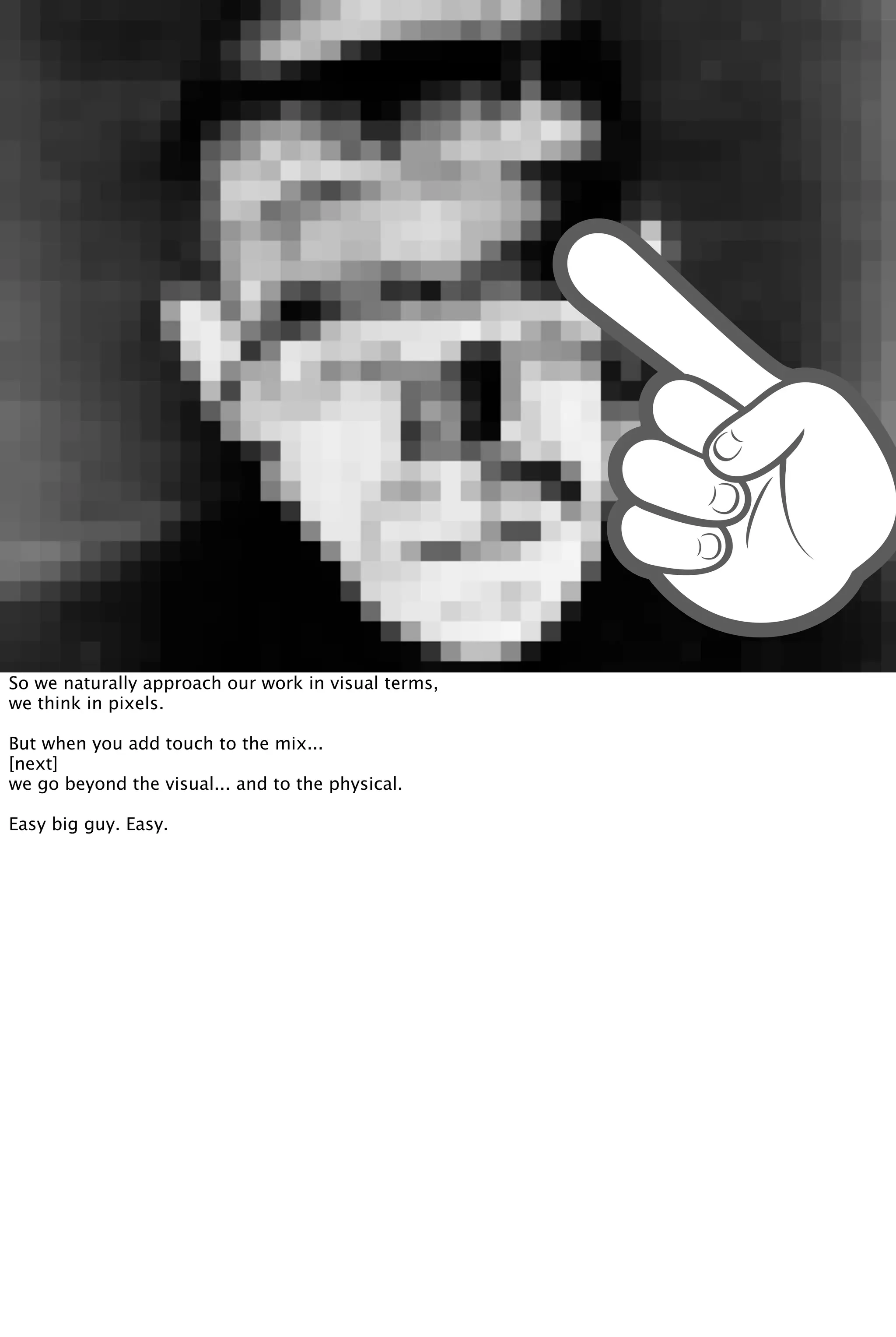 So we naturally approach our work in visual terms,
we think in pixels.
But when you add touch to the mix...
[next]
we go beyond the visual... and to the physical.
Easy big guy. Easy.
 