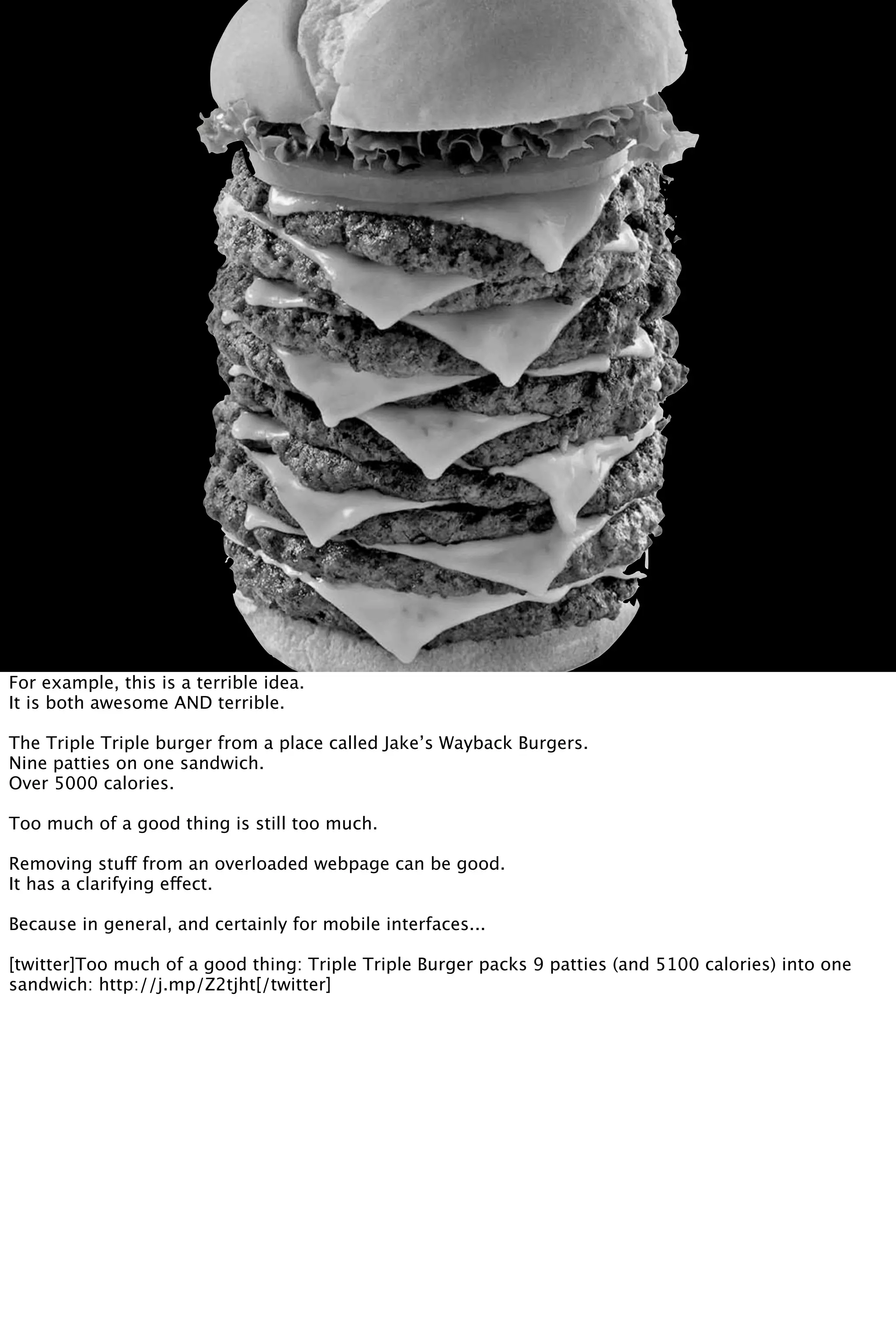 For example, this is a terrible idea.
It is both awesome AND terrible.
The Triple Triple burger from a place called Jake’s Wayback Burgers.
Nine patties on one sandwich.
Over 5000 calories.
Too much of a good thing is still too much.
Removing stuff from an overloaded webpage can be good.
It has a clarifying effect.
Because in general, and certainly for mobile interfaces...
[twitter]Too much of a good thing: Triple Triple Burger packs 9 patties (and 5100 calories) into one
sandwich: http://j.mp/Z2tjht[/twitter]
 