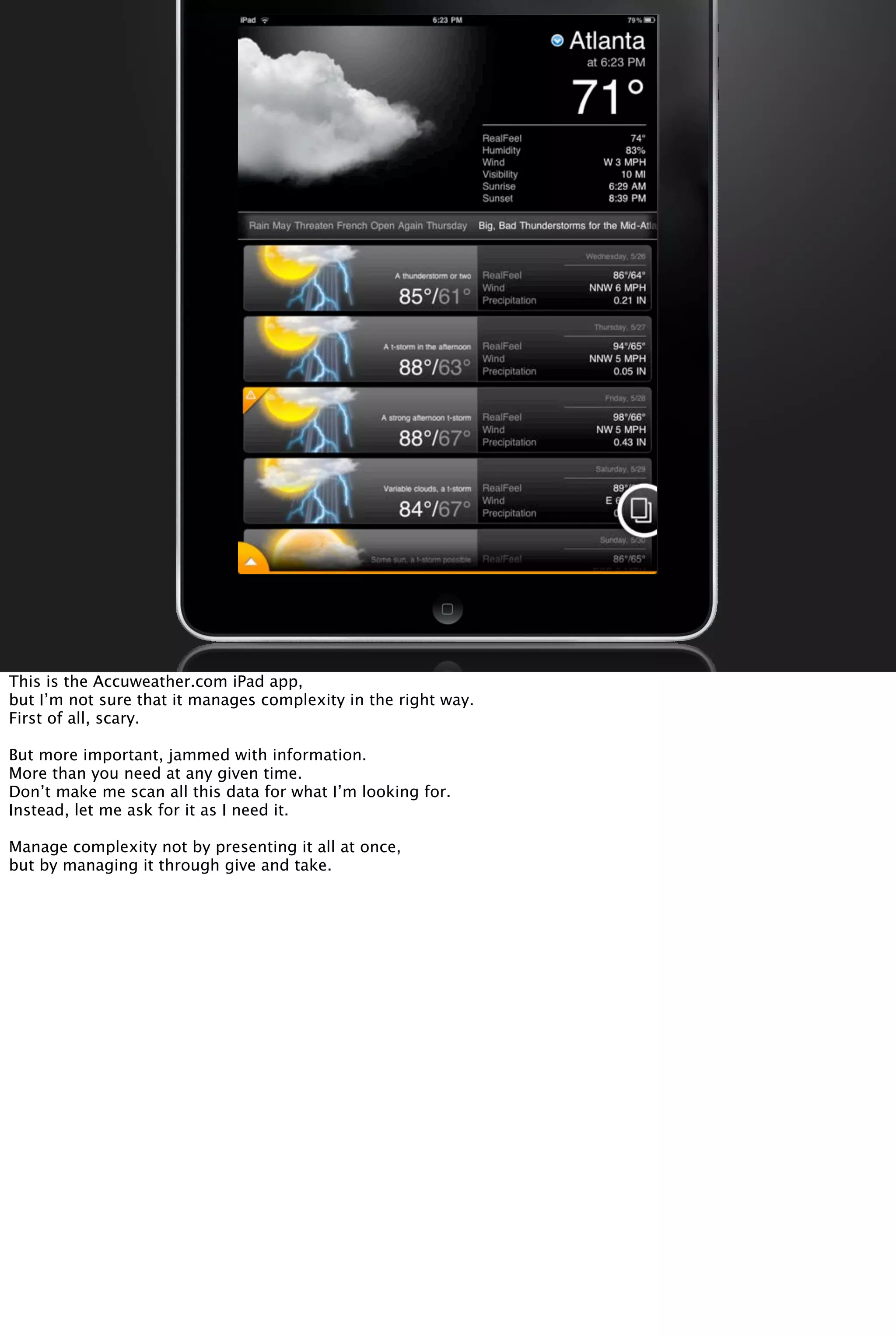 This is the Accuweather.com iPad app,
but I’m not sure that it manages complexity in the right way.
First of all, scary.
But more important, jammed with information.
More than you need at any given time.
Don’t make me scan all this data for what I’m looking for.
Instead, let me ask for it as I need it.
Manage complexity not by presenting it all at once,
but by managing it through give and take.
 