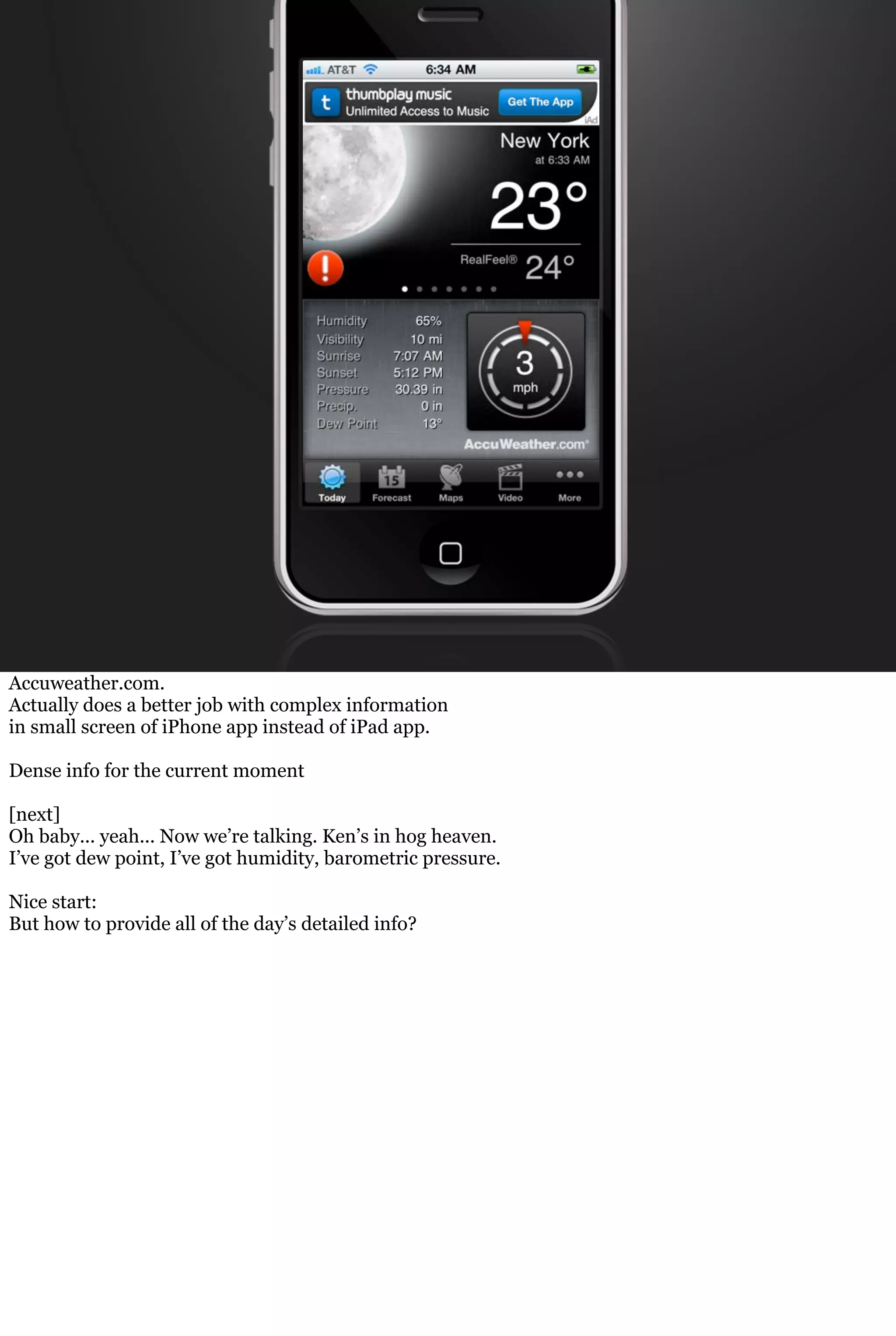 Accuweather.com.
Actually does a better job with complex information
in small screen of iPhone app instead of iPad app.
Dense info for the current moment
[next]
Oh baby... yeah... Now we’re talking. Ken’s in hog heaven.
I’ve got dew point, I’ve got humidity, barometric pressure.
Nice start:
But how to provide all of the day’s detailed info?
 