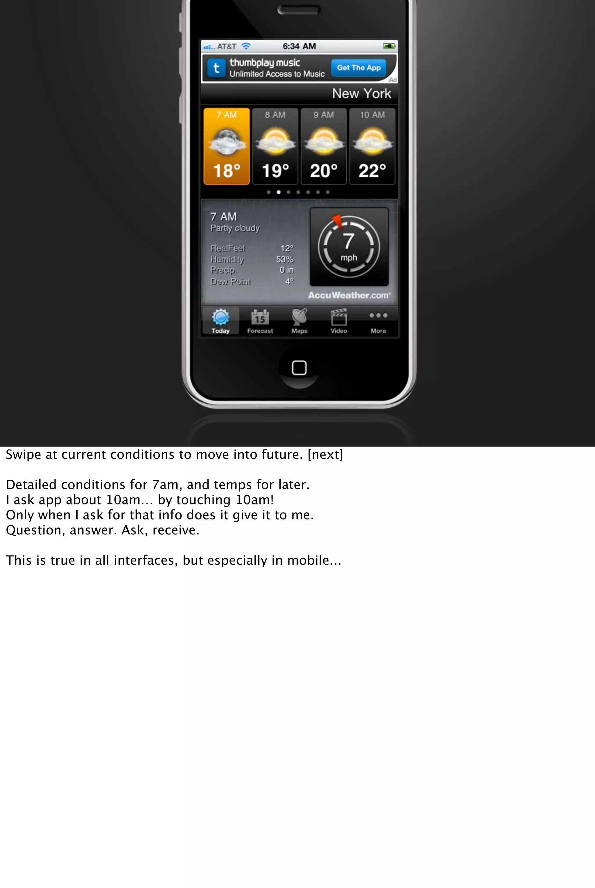 Swipe at current conditions to move into future. [next]
Detailed conditions for 7am, and temps for later.
I ask app about 10am… by touching 10am!
Only when I ask for that info does it give it to me.
Question, answer. Ask, receive.
This is true in all interfaces, but especially in mobile...
 