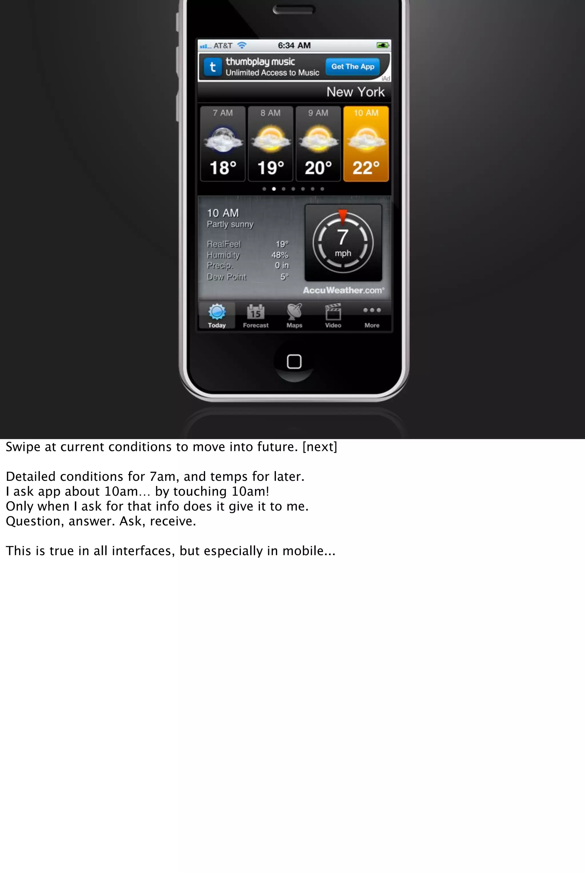 Swipe at current conditions to move into future. [next]
Detailed conditions for 7am, and temps for later.
I ask app about 10am… by touching 10am!
Only when I ask for that info does it give it to me.
Question, answer. Ask, receive.
This is true in all interfaces, but especially in mobile...
 