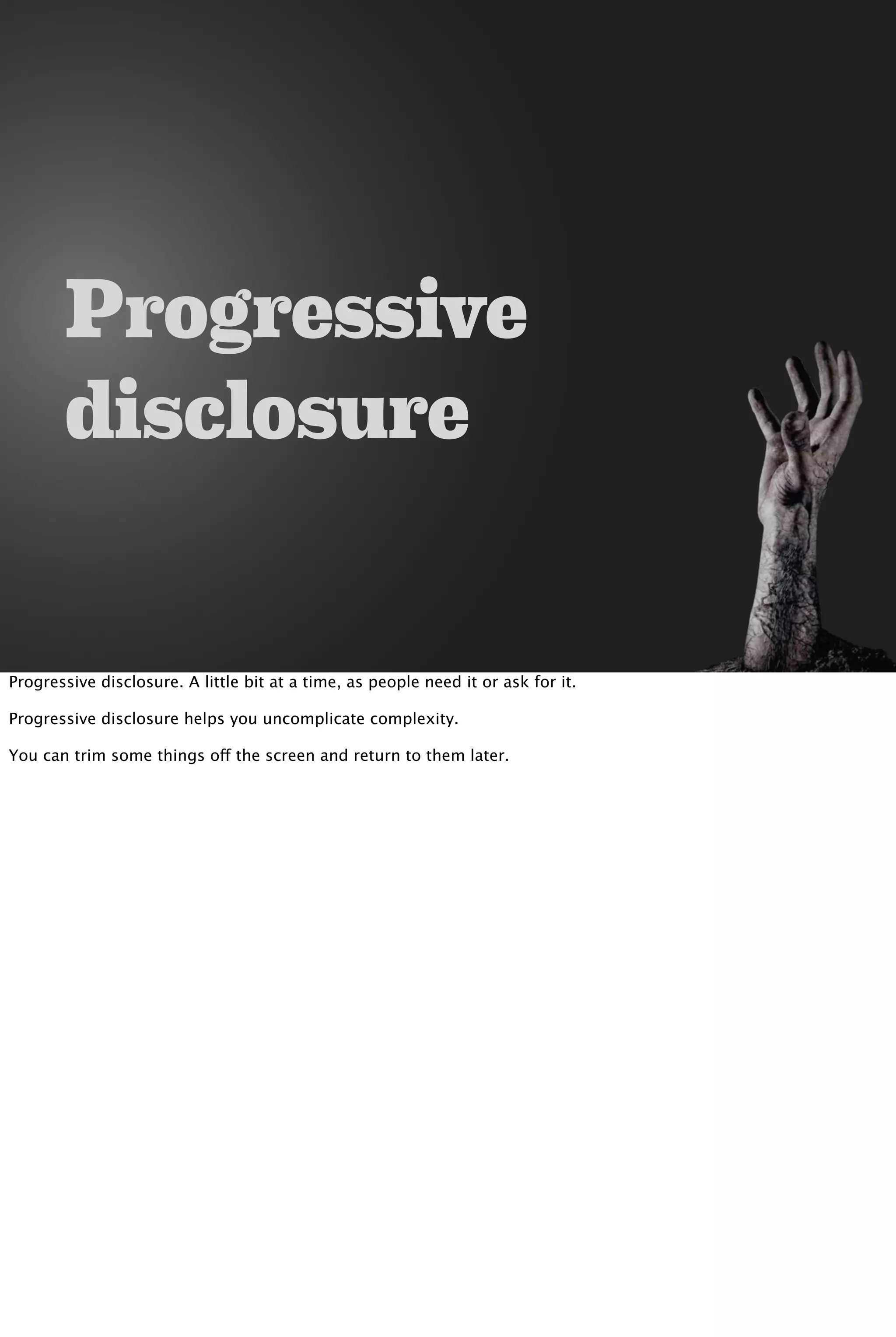 Progressive
disclosure
Progressive disclosure. A little bit at a time, as people need it or ask for it.
Progressive disclosure helps you uncomplicate complexity.
You can trim some things off the screen and return to them later.
 