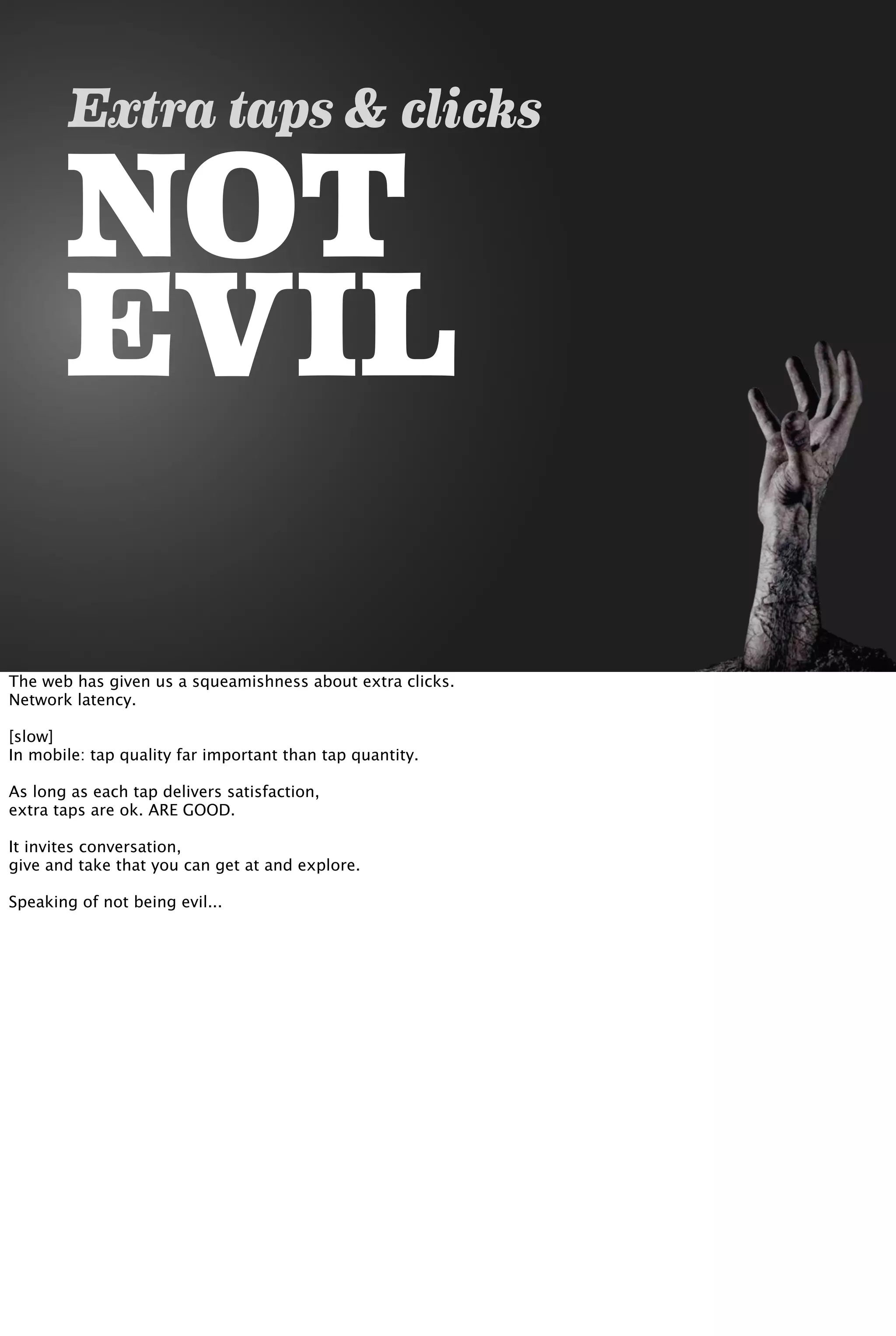 NOT
EVIL
Extra taps & clicks
The web has given us a squeamishness about extra clicks.
Network latency.
[slow]
In mobile: tap quality far important than tap quantity.
As long as each tap delivers satisfaction,
extra taps are ok. ARE GOOD.
It invites conversation,
give and take that you can get at and explore.
Speaking of not being evil...
 