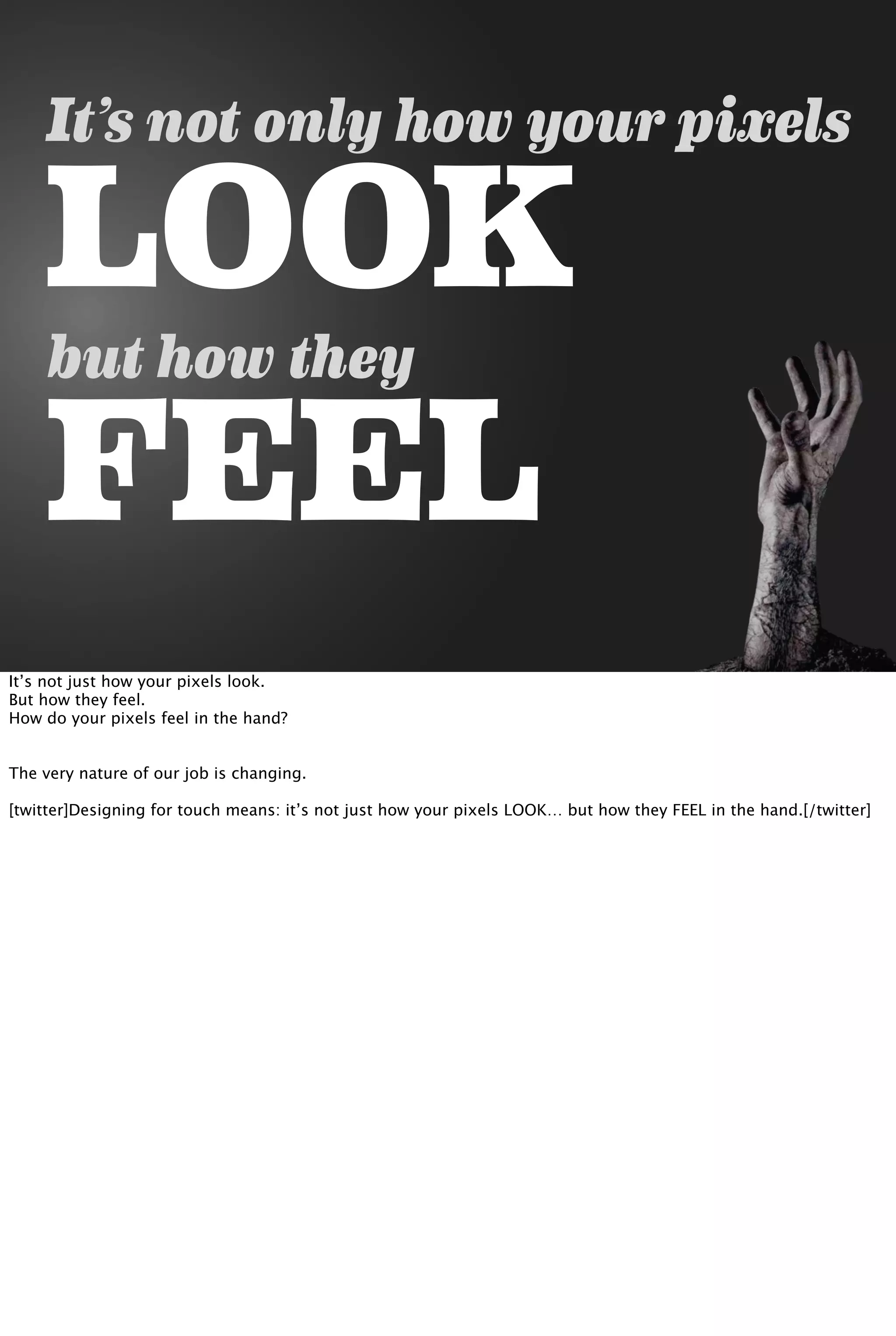 It’s not only how your pixels
LOOK
but how they
FEEL
It’s not just how your pixels look.
But how they feel.
How do your pixels feel in the hand?
The very nature of our job is changing.
[twitter]Designing for touch means: it’s not just how your pixels LOOK… but how they FEEL in the hand.[/twitter]
 