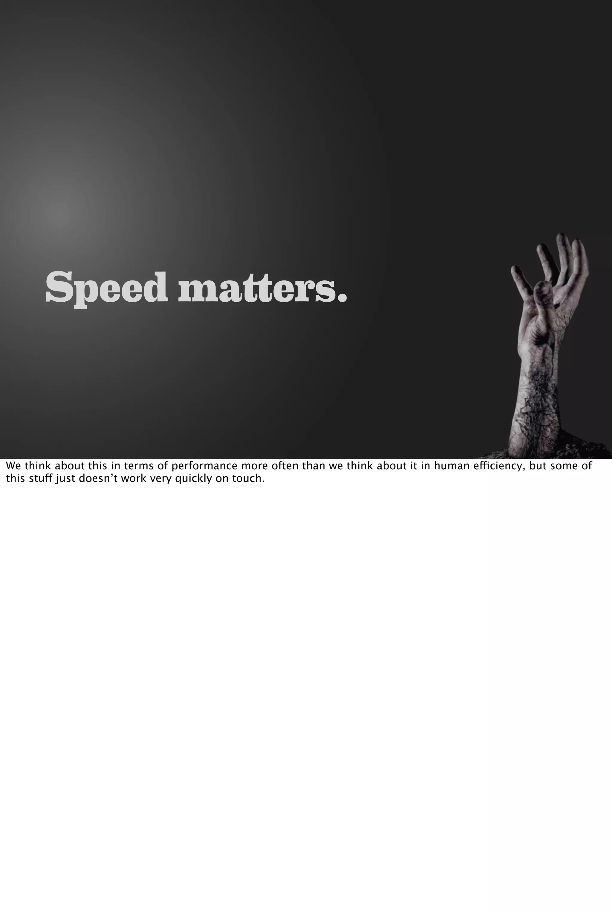 Speed matters.
We think about this in terms of performance more often than we think about it in human efficiency, but some of
this stuff just doesn’t work very quickly on touch.
 