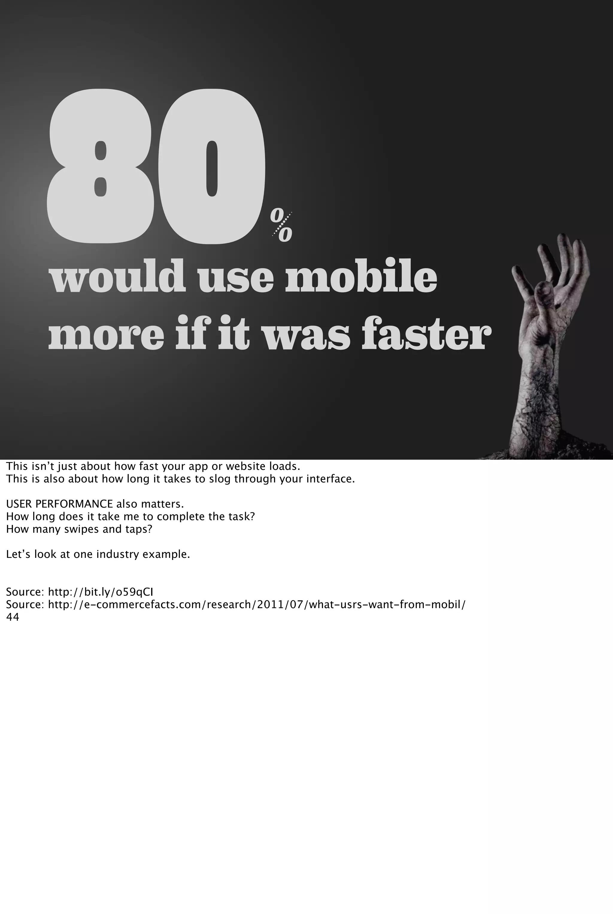80%
would use mobile
more if it was faster
This isn’t just about how fast your app or website loads.
This is also about how long it takes to slog through your interface.
USER PERFORMANCE also matters.
How long does it take me to complete the task?
How many swipes and taps?
Let’s look at one industry example.
Source: http://bit.ly/o59qCI
Source: http://e-commercefacts.com/research/2011/07/what-usrs-want-from-mobil/
44
 
