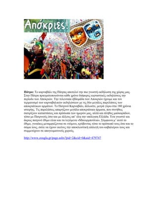 Πάτρα: Το καρναβάλι της Πάτρας αποτελεί την πιο γνωστή εκδήλωση της χώρας μας.
Στην Πάτρα πραγματοποιούνται κάθε χρόνο διάφορες εορταστικές εκδηλώσεις την
περίοδο των Αποκριών. Την τελευταία εβδομάδα των Αποκριών έχουμε και τον
τερματισμό των καρναβαλικών εκδηλώσεων με τις δύο μεγάλες παρελάσεις των
αποκριάτικων αρμάτων. Το Πατρινό Καρναβάλι, άλλωστε, μετρά γύρω στα 180 χρόνια
ιστορίας. Τις παρελάσεις απαρτίζουν μεγάλα αποκριάτικα άρματα, που συνήθως
σατιρίζουν καταστάσεις και πρόσωπα των ημερών μας, αλλά και πλήθος μασκαράδων,
τόσο με Πατρινούς όσο και με άλλους απ’ όλη την υπόλοιπη Ελλάδα. Ένα γνωστό και
άκρως πατρινό έθιμο είναι και τα λεγόμενα «Μπουρμπούλια». Σύμφωνα μ’ αυτό το
έθιμο, γυναίκες μεταμφιέζονται σε ντόμινο, κρύβοντας τόσο το πρόσωπό τους όσο και το
σώμα τους, ώστε να έχουν εκείνες την αποκλειστική επιλογή του καβαλιέρου τους και
συμμετέχουν σε απογευματινούς χορούς.
http://www.zougla.gr/page.ashx?pid=2&cid=0&aid=479747
 