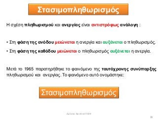 Στασιμοπληθωρισμός
18
Η σχέση πληθωρισμού και ανεργίας είναι αντιστρόφως ανάλογη :
• Στη φάση της ανόδου μειώνεται η ανεργία και αυξάνεται ο πληθωρισμός.
• Στη φάση της καθόδου μειώνεται ο πληθωρισμός αυξάνεται η ανεργία.
Μετά το 1965 παρατηρήθηκε το φαινόμενο της ταυτόχρονης συνύπαρξης
πληθωρισμού και ανεργίας. Το φαινόμενο αυτό ονομάστηκε:
Στασιμοπληθωρισμός
Δρόσου Χριστίνα ΠΕ09
 