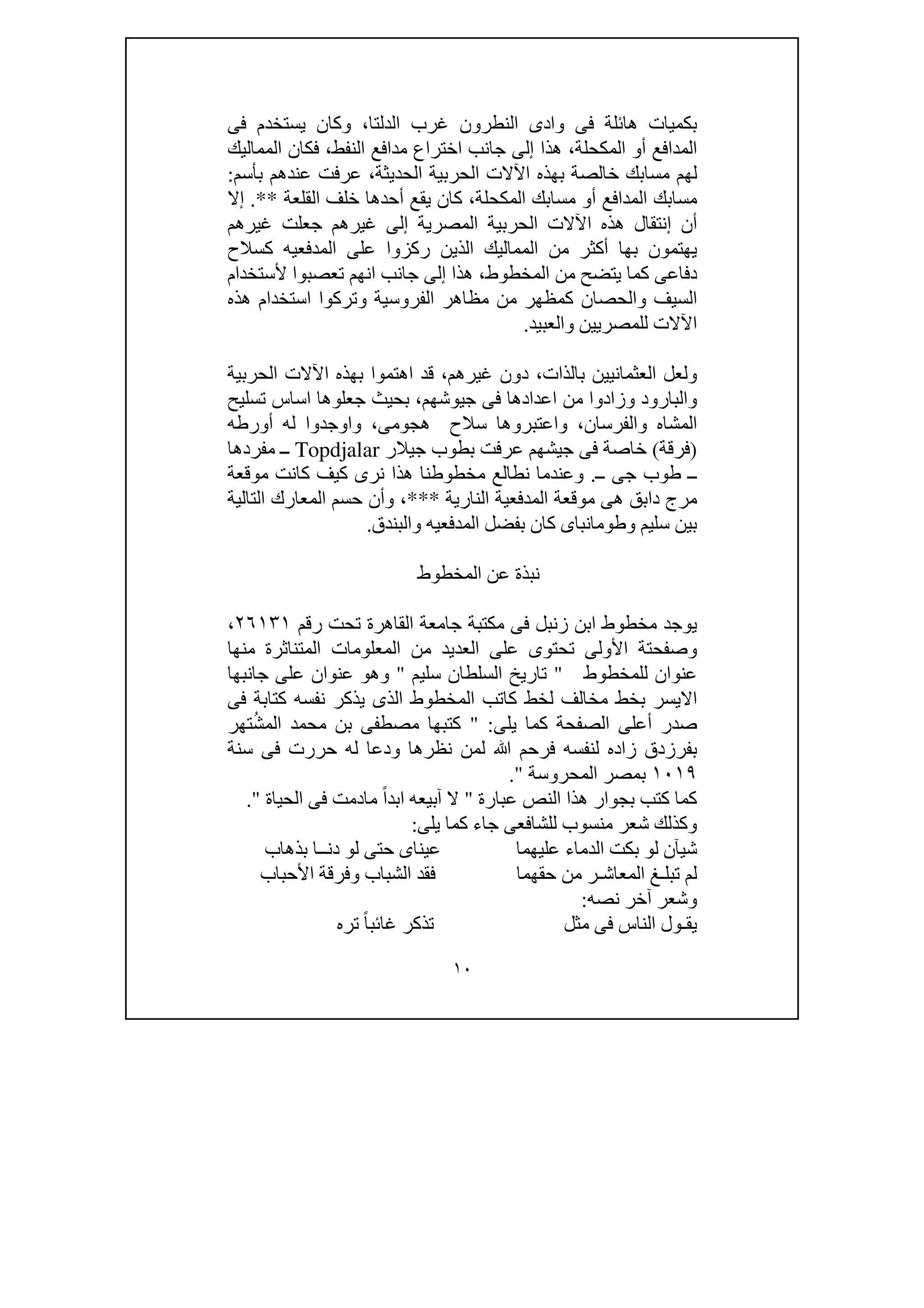 ١٠
‫بك‬‫غرب‬ ‫النطرون‬ ‫وادى‬ ‫فى‬ ‫ھائلة‬ ‫ميات‬‫فى‬ ‫يستخدم‬ ‫وكان‬ ،‫الدلتا‬
‫المماليك‬ ‫فكان‬ ،‫النفط‬ ‫مدافع‬ ‫اختراع‬ ‫جانب‬ ‫إلى‬ ‫ھذا‬ ،‫المكحلة‬ ‫أو‬ ‫المدافع‬
‫بأسم‬ ‫عندھم‬ ‫عرفت‬ ،‫الحديثة‬ ‫الحربية‬ ‫اآلالت‬ ‫بھذه‬ ‫خالصة‬ ‫مسابك‬ ‫لھم‬:
‫القلعة‬ ‫خلف‬ ‫أحدھا‬ ‫يقع‬ ‫كان‬ ،‫المكحلة‬ ‫مسابك‬ ‫أو‬ ‫المدافع‬ ‫مسابك‬.**‫إال‬
‫غيرھم‬ ‫جعلت‬ ‫غيرھم‬ ‫إلى‬ ‫المصرية‬ ‫الحربية‬ ‫اآلالت‬ ‫ھذه‬ ‫إنتقال‬ ‫أن‬
‫المماليك‬ ‫من‬ ‫أكثر‬ ‫بھا‬ ‫يھتمون‬‫كسالح‬ ‫المدفعيه‬ ‫على‬ ‫ركزوا‬ ‫الذين‬
‫المخطوط‬ ‫من‬ ‫يتضح‬ ‫كما‬ ‫دفاعى‬،‫جانب‬ ‫إلى‬ ‫ھذا‬‫انھم‬‫ألستخدام‬ ‫تعصبوا‬
‫ھذه‬ ‫استخدام‬ ‫وتركوا‬ ‫الفروسية‬ ‫مظاھر‬ ‫من‬ ‫كمظھر‬ ‫والحصان‬ ‫السيف‬
‫للمصر‬ ‫اآلالت‬‫والعبيد‬ ‫يين‬.
‫الحربية‬ ‫اآلالت‬ ‫بھذه‬ ‫اھتموا‬ ‫قد‬ ،‫غيرھم‬ ‫دون‬ ،‫بالذات‬ ‫العثمانيين‬ ‫ولعل‬
‫تسليح‬ ‫اساس‬ ‫جعلوھا‬ ‫بحيث‬ ،‫جيوشھم‬ ‫فى‬ ‫اعدادھا‬ ‫من‬ ‫وزادوا‬ ‫والبارود‬
‫أورطه‬ ‫له‬ ‫واوجدوا‬ ،‫ھجومى‬ ‫سالح‬ ‫واعتبروھا‬ ،‫والفرسان‬ ‫المشاه‬
)‫فرقة‬(‫جيالر‬ ‫بطوب‬ ‫عرفت‬ ‫جيشھم‬ ‫فى‬ ‫خاصة‬Topdjalar‫مفردھا‬ ‫ــ‬
‫ــ‬‫ــ‬ ‫جى‬ ‫طوب‬.‫موقعة‬ ‫كانت‬ ‫كيف‬ ‫نرى‬ ‫ھذا‬ ‫مخطوطنا‬ ‫نطالع‬ ‫وعندما‬
‫النارية‬ ‫المدفعية‬ ‫موقعة‬ ‫ھى‬ ‫دابق‬ ‫مرج‬***‫التالية‬ ‫المعارك‬ ‫حسم‬ ‫وأن‬ ،
‫والبندق‬ ‫المدفعيه‬ ‫بفضل‬ ‫كان‬ ‫وطومانباى‬ ‫سليم‬ ‫بين‬.
‫المخطوط‬ ‫عن‬ ‫نبذة‬
‫القاھرة‬ ‫جامعة‬ ‫مكتبة‬ ‫فى‬ ‫زنبل‬ ‫ابن‬ ‫مخطوط‬ ‫يوجد‬‫رقم‬ ‫تحت‬٢٦١٣١،
‫منھا‬ ‫المتناثرة‬ ‫المعلومات‬ ‫من‬ ‫العديد‬ ‫على‬ ‫تحتوى‬ ‫األولى‬ ‫وصفحتة‬
‫للمخطوط‬ ‫عنوان‬"‫سليم‬ ‫السلطان‬ ‫تاريخ‬"‫جانبھا‬ ‫على‬ ‫عنوان‬ ‫وھو‬
‫فى‬ ‫كتابة‬ ‫نفسه‬ ‫يذكر‬ ‫الذى‬ ‫المخطوط‬ ‫كاتب‬ ‫لخط‬ ‫مخالف‬ ‫بخط‬ ‫االيسر‬
‫يلى‬ ‫كما‬ ‫الصفحة‬ ‫أعلى‬ ‫صدر‬" :‫تھر‬ُ‫ش‬‫الم‬ ‫محمد‬ ‫بن‬ ‫مصطفى‬ ‫كتبھا‬
‫ز‬ ‫بفرزدق‬‫سنة‬ ‫فى‬ ‫حررت‬ ‫له‬ ‫ودعا‬ ‫نظرھا‬ ‫لمن‬ ‫ﷲ‬ ‫فرحم‬ ‫لنفسه‬ ‫اده‬
١٠١٩‫المحروسة‬ ‫بمصر‬."
‫عبارة‬ ‫النص‬ ‫ھذا‬ ‫بجوار‬ ‫كتب‬ ‫كما‬"‫الحياة‬ ‫فى‬ ‫مادمت‬ ً‫ا‬‫ابد‬ ‫آبيعه‬ ‫ال‬."
‫يلى‬ ‫كما‬ ‫جاء‬ ‫للشافعى‬ ‫منسوب‬ ‫شعر‬ ‫وكذلك‬:
‫لو‬ ‫شيآن‬‫عليھما‬ ‫الدماء‬ ‫بكت‬‫بذھاب‬ ‫دنــا‬ ‫لو‬ ‫حتى‬ ‫عيناى‬
‫المعاش‬ ‫تبلـغ‬ ‫لم‬‫ـ‬‫ر‬‫األحباب‬ ‫وفرقة‬ ‫الشباب‬ ‫فقد‬ ‫حقھما‬ ‫من‬
‫نصه‬ ‫آخر‬ ‫وشعر‬:
‫يق‬‫ـ‬‫مث‬ ‫فى‬ ‫الناس‬ ‫ول‬‫ل‬‫تره‬ ً‫ا‬‫غائب‬ ‫تذكر‬
 