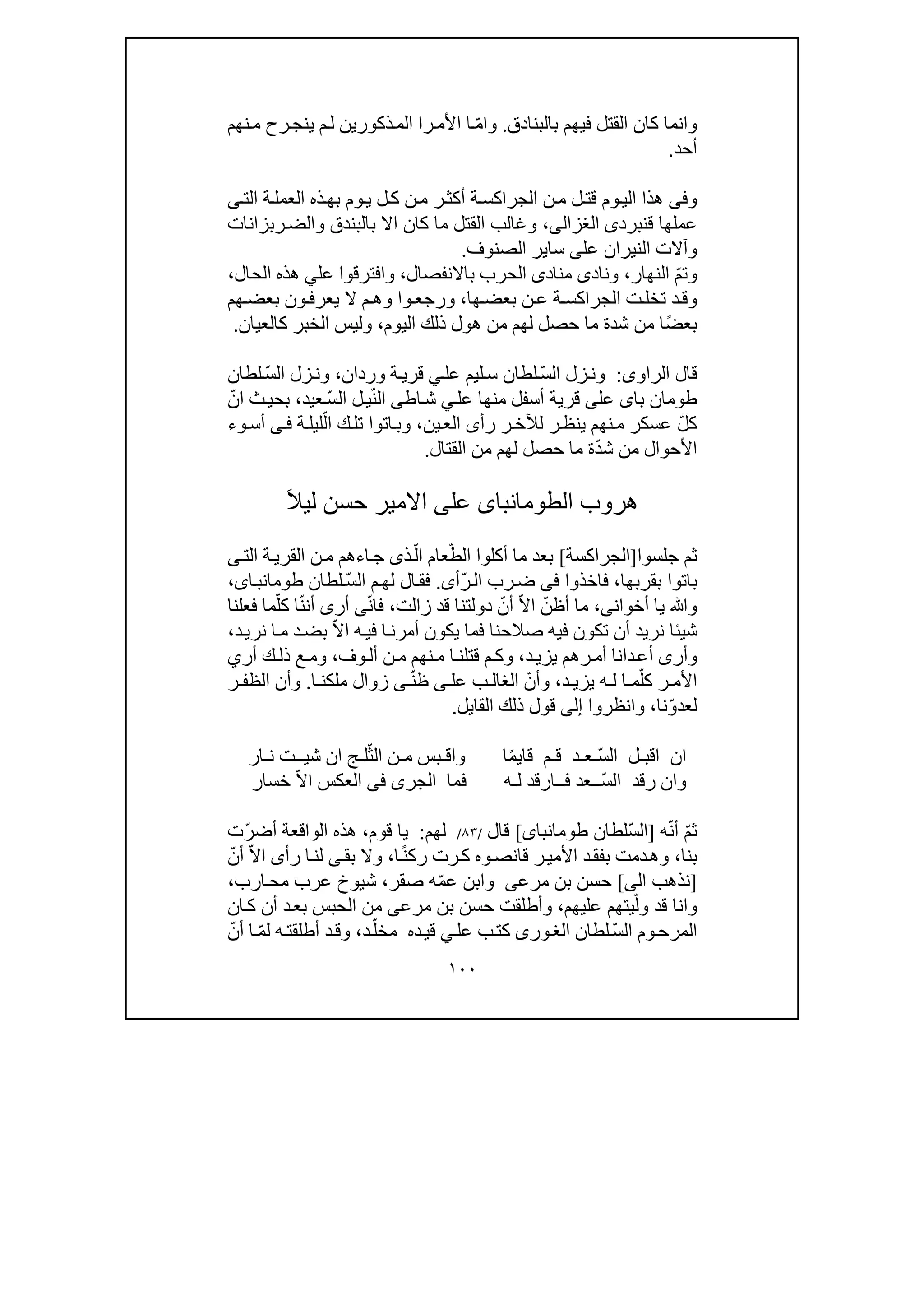 ١٠٠
‫بالبن‬ ‫فيھم‬ ‫القتل‬ ‫كان‬ ‫وانما‬‫ادق‬.ّ‫م‬‫وا‬‫ذكور‬‫الم‬ ‫را‬‫األم‬ ‫ا‬‫ي‬‫ي‬ ‫م‬‫ل‬ ‫ن‬‫رح‬‫نج‬‫نھم‬‫م‬
‫أحد‬.
‫و‬‫فى‬‫الت‬ ‫ة‬‫العمل‬ ‫ذه‬‫بھ‬ ‫وم‬‫ي‬ ‫ل‬‫ك‬ ‫ن‬‫م‬ ‫ر‬‫أكث‬ ‫ة‬‫الجراكس‬ ‫ن‬‫م‬ ‫ل‬‫قت‬ ‫وم‬‫الي‬ ‫ھذا‬‫ى‬
‫ق‬ ‫عملھا‬‫نبرد‬‫ى‬‫الغزالى‬،‫و‬ ‫بالبندق‬ ‫اال‬ ‫كان‬ ‫ما‬ ‫القتل‬ ‫وغالب‬‫رب‬‫الض‬‫زانات‬
‫عل‬ ‫النيران‬ ‫وآالت‬‫ى‬‫ساي‬‫الصنو‬ ‫ر‬‫ف‬.
ّ‫م‬‫وت‬‫النھار‬،‫وناد‬‫ى‬‫مناد‬‫ى‬‫باالنفصال‬ ‫الحرب‬،‫عل‬ ‫وافترقوا‬‫ي‬‫ھذ‬‫ه‬‫الحال‬،
‫ھا‬‫بعض‬ ‫ن‬‫ع‬ ‫ة‬‫الجراكس‬ ‫ت‬‫تخل‬ ‫د‬‫وق‬،‫ھم‬‫بعض‬ ‫ون‬‫يعرف‬ ‫ال‬ ‫م‬‫وھ‬ ‫وا‬‫ورجع‬
ً‫ض‬‫بع‬‫اليوم‬ ‫ذلك‬ ‫ھول‬ ‫من‬ ‫لھم‬ ‫حصل‬ ‫ما‬ ‫شدة‬ ‫من‬ ‫ا‬،‫كالعيان‬ ‫الخبر‬ ‫وليس‬.
‫الراو‬ ‫قال‬‫ى‬:ّ‫س‬‫ال‬ ‫زل‬‫ون‬‫لطان‬‫ليم‬‫س‬‫عل‬‫ي‬‫وردان‬ ‫ة‬‫قري‬،ّ‫س‬‫ال‬ ‫زل‬‫ون‬‫لطان‬
‫ب‬ ‫طومان‬‫عل‬ ‫منھا‬ ‫أسفل‬ ‫قرية‬ ‫على‬ ‫اى‬‫ي‬‫اطى‬‫ش‬ّ‫ن‬‫ال‬ّ‫س‬‫ال‬ ‫ل‬‫ي‬‫عيد‬،ّ‫ان‬ ‫ث‬‫بحي‬
ّ‫ل‬‫ك‬‫ر‬‫ينظ‬ ‫نھم‬‫م‬ ‫عسكر‬‫ل‬‫رأ‬ ‫ر‬‫آلخ‬‫ى‬‫ين‬‫الع‬،ّ‫ال‬ ‫ك‬‫تل‬ ‫اتوا‬‫وب‬‫ة‬‫ليل‬‫ى‬‫ف‬‫و‬‫أس‬‫ء‬
ّ‫د‬‫ش‬ ‫من‬ ‫األحوال‬‫القتال‬ ‫من‬ ‫لھم‬ ‫حصل‬ ‫ما‬ ‫ة‬.
‫ال‬ ‫ھروب‬‫طومانباى‬‫عل‬‫ى‬َ‫ال‬‫لي‬ ‫حسن‬ ‫االمير‬
‫جلسوا‬ ‫ثم‬]‫الجراكسة‬[ّ‫الط‬ ‫أكلوا‬ ‫ما‬ ‫بعد‬‫عام‬‫ذ‬ّ‫ال‬‫ى‬‫ا‬‫ج‬‫ء‬‫القر‬ ‫ن‬‫م‬ ‫ھم‬‫الت‬ ‫ة‬‫ي‬‫ى‬
‫ب‬ ‫باتوا‬‫قرب‬‫ھا‬،‫فا‬‫خذوا‬‫فى‬ّ‫ر‬‫ال‬ ‫رب‬‫ض‬‫أ‬‫ى‬.ّ‫س‬‫ال‬ ‫م‬‫لھ‬ ‫ال‬‫فق‬‫لطان‬،‫اى‬‫طومانب‬
‫أخوان‬ ‫يا‬ ‫وﷲ‬‫ى‬،ّ‫أظن‬ ‫ما‬ّ‫ال‬‫ا‬ّ‫أن‬‫زالت‬ ‫قد‬ ‫دولتنا‬،ّ‫ن‬‫فا‬‫ى‬ّ‫ن‬‫أن‬ ‫أرى‬ّ‫كل‬ ‫ا‬‫فعلنا‬ ‫ما‬
‫شي‬‫ئ‬‫صال‬ ‫فيه‬ ‫تكون‬ ‫أن‬ ‫نريد‬ ‫ا‬‫ح‬‫نا‬ّ‫ال‬‫ا‬ ‫ه‬‫في‬ ‫ا‬‫أمرن‬ ‫يكون‬ ‫فما‬‫د‬‫نري‬ ‫ا‬‫م‬ ‫د‬‫بض‬،
‫وأر‬‫ى‬‫دا‬‫أع‬‫د‬‫يزي‬ ‫رھم‬‫أم‬ ‫نا‬،‫و‬‫م‬ ‫نھم‬‫م‬ ‫ا‬‫قتلن‬ ‫م‬‫ك‬‫وف‬‫أل‬ ‫ن‬،‫أر‬ ‫ك‬‫ذل‬ ‫ع‬‫وم‬‫ي‬
ّ‫كل‬ ‫ر‬ ‫األم‬‫د‬ ‫يزي‬ ‫ه‬ ‫ل‬ ‫ا‬ ‫م‬،ّ‫وأن‬‫عل‬ ‫ب‬ ‫الغال‬‫ى‬ّ‫ن‬‫ظ‬‫ى‬‫ا‬ ‫ملكن‬ ‫زوال‬.‫ر‬ ‫الظف‬ ‫وأن‬
ّ‫و‬‫لعد‬‫نا‬،‫وانظروا‬‫إلى‬‫قول‬‫ذلك‬‫القا‬‫ي‬‫ل‬.
‫ا‬ّ‫س‬‫ال‬ ‫اقبـل‬ ‫ن‬‫ـع‬‫ـ‬‫قا‬ ‫قـم‬ ‫د‬‫ي‬ً‫م‬‫واق‬ ‫ا‬‫ـ‬‫م‬ ‫بس‬‫ـ‬ّ‫الث‬ ‫ن‬‫ل‬‫ـ‬‫ش‬ ‫ان‬ ‫ج‬‫يــ‬‫ن‬ ‫ت‬‫ـ‬‫ار‬
ّ‫س‬‫ال‬ ‫رقد‬ ‫وان‬‫ل‬ ‫فــارقد‬ ‫ــعد‬‫ـه‬‫فم‬‫ا‬‫ال‬‫ج‬‫ر‬‫ى‬‫فى‬ّ‫ال‬‫ا‬ ‫العكس‬‫خسار‬
ّ‫م‬‫ث‬ّ‫ن‬‫أ‬‫ه‬]ّ‫س‬‫ال‬‫لطان‬‫طومانباى‬[‫قال‬/٨٣/‫لھم‬:‫قوم‬ ‫يا‬،ّ‫ر‬‫أض‬ ‫الواقعة‬ ‫ھذه‬‫ت‬
‫بنا‬،‫رت‬‫ك‬ ‫وه‬‫قانص‬ ‫ر‬‫األمي‬ ‫د‬‫بفق‬ ‫دمت‬‫وھ‬‫ا‬ً‫ن‬‫رك‬،‫بق‬ ‫وال‬‫ى‬‫رأ‬ ‫ا‬‫لن‬‫ى‬ّ‫ال‬‫ا‬ّ‫أن‬
]‫الى‬ ‫نذھب‬[‫بن‬ ‫حسن‬‫مرعى‬ّ‫م‬‫ع‬ ‫وابن‬‫صقر‬ ‫ه‬،‫ارب‬‫مح‬ ‫عرب‬ ‫شيوخ‬،
‫و‬‫ان‬‫ا‬ّ‫ول‬ ‫قد‬‫عليھم‬ ‫يتھم‬،‫د‬‫بع‬ ‫الحبس‬ ‫من‬ ‫مرعى‬ ‫بن‬ ‫حسن‬ ‫وأطلقت‬‫ان‬‫ك‬ ‫أن‬
ّ‫س‬‫ال‬ ‫وم‬‫المرح‬‫لطان‬‫ورى‬‫الغ‬‫عل‬ ‫ب‬‫كت‬‫ي‬‫ده‬‫قي‬‫د‬ّ‫مخل‬ّ‫م‬‫ل‬ ‫ه‬‫أطلقت‬ ‫د‬‫وق‬ ،ّ‫أن‬ ‫ا‬
 