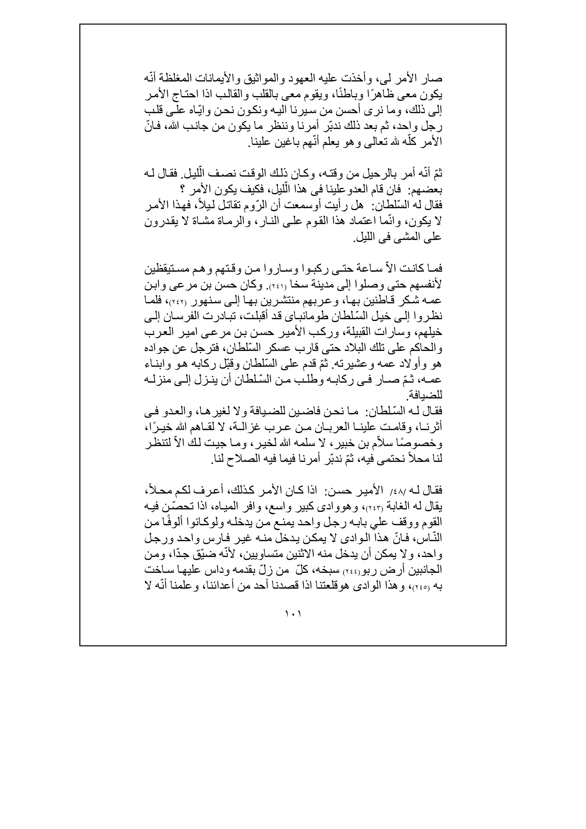 ١٠١
‫ل‬ ‫األمر‬ ‫صار‬‫ى‬،‫واأليمان‬ ‫والمواثيق‬ ‫العھود‬ ‫عليه‬ ‫وأخذت‬‫ات‬ّ‫ن‬‫أ‬ ‫المغلظة‬‫ه‬
‫مع‬ ‫يكون‬‫ى‬ً‫ر‬‫ظاھ‬ً‫ن‬‫وباط‬ ‫ا‬‫ا‬،‫مع‬ ‫ويقوم‬‫ى‬‫ر‬‫األم‬ ‫اج‬‫احت‬ ‫اذا‬ ‫ب‬‫والقال‬ ‫بالقلب‬
‫إلى‬‫ذلك‬،‫ن‬‫نح‬ ‫ون‬‫ونك‬ ‫ه‬‫الي‬ ‫يرنا‬‫س‬ ‫من‬ ‫أحسن‬ ‫نرى‬ ‫وما‬‫و‬ّ‫ي‬‫ا‬‫اه‬‫عل‬‫ى‬‫ب‬‫قل‬
‫واحد‬ ‫رجل‬،ّ‫ب‬‫ند‬ ‫ذلك‬ ‫بعد‬ ‫ثم‬‫ﷲ‬ ‫ب‬‫جان‬ ‫من‬ ‫يكون‬ ‫ما‬ ‫وننظر‬ ‫أمرنا‬ ‫ر‬،ّ‫ان‬‫ف‬
‫تع‬ ‫ه‬ّ‫كل‬ ‫األمر‬‫ا‬‫لى‬‫وھ‬‫و‬ّ‫ن‬‫أ‬ ‫يعلم‬‫باغ‬ ‫ھم‬‫ي‬‫علينا‬ ‫ن‬.
ّ‫م‬‫ث‬ّ‫ن‬‫أ‬‫ه‬‫وقت‬ ‫من‬ ‫بالرحيل‬ ‫أمر‬ ‫ه‬،ّ‫ال‬ ‫ف‬‫نص‬ ‫ت‬‫الوق‬ ‫ك‬‫ذل‬ ‫ان‬‫وك‬‫ل‬‫لي‬.‫ه‬‫ل‬ ‫ال‬‫فق‬
‫بعضھم‬:‫العد‬ ‫قام‬ ‫فان‬‫و‬‫علينا‬‫فى‬ّ‫ال‬ ‫ھذا‬‫ليل‬،‫؟‬ ‫األمر‬ ‫يكون‬ ‫فكيف‬
‫ل‬ ‫فقال‬ّ‫س‬‫ال‬ ‫ه‬‫لطان‬:‫أ‬ ‫رأيت‬ ‫ھل‬‫و‬ّ‫ر‬‫ال‬ ‫أن‬ ‫سمعت‬ً‫ال‬‫ي‬‫ل‬ ‫ل‬‫تقات‬ ‫وم‬،‫ذا‬‫فھ‬‫ر‬‫األم‬
‫يكون‬ ‫ال‬،ّ‫ن‬‫وا‬‫ھ‬ ‫اعتماد‬ ‫ما‬‫ذا‬‫عل‬ ‫وم‬‫الق‬‫ى‬‫ار‬‫الن‬،‫درون‬‫يق‬ ‫ال‬ ‫اة‬‫مش‬ ‫اة‬‫والرم‬
‫عل‬‫ى‬‫المش‬‫ى‬‫فى‬‫الليل‬.
ّ‫ال‬‫ا‬ ‫ت‬ ‫كان‬ ‫ا‬ ‫فم‬‫حت‬ ‫اعة‬ ‫س‬‫ى‬‫تيقظ‬ ‫مس‬ ‫م‬ ‫وھ‬ ‫تھم‬ ‫وق‬ ‫ن‬ ‫م‬ ‫اروا‬ ‫وس‬ ‫وا‬ ‫ركب‬‫ي‬‫ن‬
‫حت‬ ‫ألنفسھم‬‫ى‬‫وصلوا‬‫إلى‬‫سخا‬ ‫مدينة‬)٢٤١(.‫حسن‬ ‫وكان‬‫بن‬‫ن‬‫واب‬ ‫مرعى‬
‫ه‬‫عم‬‫ا‬‫بھ‬ ‫اطنين‬‫ق‬ ‫كر‬‫ش‬،‫ا‬‫بھ‬ ‫رين‬‫منتش‬ ‫ربھم‬‫وع‬‫ى‬‫إل‬‫نھور‬‫س‬)٢٤٢(،‫ا‬‫فلم‬
‫روا‬‫نظ‬‫ى‬‫إل‬‫ل‬‫خي‬ّ‫س‬‫ال‬‫لطان‬‫اى‬‫طومانب‬‫ت‬‫أقبل‬ ‫د‬‫ق‬،‫ت‬‫ادر‬‫ب‬‫ان‬‫الفرس‬ ‫ت‬‫ى‬‫إل‬
‫خيلھم‬،‫وسا‬‫ر‬‫القبيلة‬ ‫ات‬،‫ى‬‫مرع‬ ‫ن‬‫ب‬ ‫ن‬‫حس‬ ‫ر‬‫األمي‬ ‫ب‬‫ورك‬‫ا‬‫رب‬‫الع‬ ‫ر‬‫مي‬
‫عل‬ ‫والحاكم‬‫ى‬‫حت‬ ‫البالد‬ ‫تلك‬‫ى‬ّ‫س‬‫ال‬ ‫عسكر‬ ‫قارب‬‫لطان‬،‫جواده‬ ‫عن‬ ‫فترجل‬
‫ھ‬‫و‬‫وعشيرته‬ ‫عمه‬ ‫وأوالد‬.ّ‫م‬‫ث‬‫عل‬ ‫قدم‬‫ى‬ّ‫س‬‫ال‬‫لطان‬‫و‬‫ھ‬ ‫ركابه‬ ‫ّل‬‫ب‬‫ق‬‫و‬‫و‬‫اء‬‫ابن‬
‫ه‬ ‫عم‬،‫ار‬ ‫ص‬ ّ‫م‬ ‫ث‬‫ى‬ ‫ف‬‫ه‬ ‫ركاب‬‫و‬‫لطان‬ ّ‫س‬‫ال‬ ‫ن‬ ‫م‬ ‫ب‬ ‫طل‬‫زل‬ ‫ين‬ ‫أن‬‫ى‬ ‫إل‬‫ه‬ ‫منزل‬
‫للضيافة‬.
ّ‫س‬‫ال‬ ‫ه‬ ‫ل‬ ‫ال‬ ‫فق‬‫لطان‬:‫فاض‬ ‫ن‬ ‫نح‬ ‫ا‬ ‫م‬‫ي‬‫ا‬ ‫لغيرھ‬ ‫وال‬ ‫يافة‬ ‫للض‬ ‫ن‬،‫د‬‫والع‬‫و‬‫ى‬ ‫ف‬
‫ا‬ ‫أثرن‬،‫ة‬ ‫غزال‬ ‫رب‬ ‫ع‬ ‫ن‬ ‫م‬ ‫ان‬ ‫العرب‬ ‫ا‬ ‫علين‬ ‫ت‬ ‫وقام‬،ً‫ر‬ ‫خي‬ ‫ﷲ‬ ‫اھم‬ ‫لق‬ ‫ال‬‫ا‬،
‫و‬ً‫ص‬‫خصو‬ّ‫ال‬‫س‬ ‫ا‬‫خبير‬ ‫بن‬ ‫م‬،‫ﷲ‬ ‫سلمه‬ ‫ال‬‫ر‬‫لخي‬،‫ج‬ ‫ا‬‫وم‬‫ي‬ّ‫ال‬‫ا‬ ‫ك‬‫ل‬ ‫ت‬‫ر‬‫لتنظ‬
ً‫ال‬‫مح‬ ‫لنا‬‫نحتم‬‫ى‬‫فيه‬،ّ‫م‬‫ث‬ّ‫ب‬‫ند‬‫لنا‬ ‫الصالح‬ ‫فيه‬ ‫فيما‬ ‫أمرنا‬ ‫ر‬.
‫ه‬‫ل‬ ‫ال‬‫فق‬/٤٨/‫ن‬‫حس‬ ‫ر‬‫األمي‬:‫ذلك‬‫ك‬ ‫ر‬‫األم‬ ‫ان‬‫ك‬ ‫اذا‬،ً‫ال‬‫مح‬ ‫م‬‫لك‬ ‫رف‬‫أع‬،
‫الغابة‬ ‫له‬ ‫يقال‬)٢٤٣(،‫وھ‬‫و‬‫و‬‫ا‬‫د‬‫ى‬‫واسع‬ ‫كبير‬،‫اه‬‫المي‬ ‫وافر‬،ّ‫ص‬‫تح‬ ‫اذا‬‫ه‬‫في‬ ‫ن‬
‫الق‬‫عل‬ ‫ووقف‬ ‫وم‬‫ي‬‫د‬‫واح‬ ‫ل‬‫رج‬ ‫ه‬‫باب‬‫ي‬‫يدخل‬ ‫ن‬‫م‬ ‫ع‬‫من‬‫ه‬‫ول‬‫و‬ً‫ف‬‫ألو‬ ‫انوا‬‫ك‬‫ن‬‫م‬ ‫ا‬
ّ‫ن‬‫ال‬‫اس‬،ّ‫ان‬‫ف‬‫واد‬‫ال‬ ‫ذا‬‫ھ‬‫ى‬‫ه‬‫من‬ ‫دخل‬‫ي‬ ‫ن‬‫يمك‬ ‫ال‬‫ارس‬‫ف‬ ‫ر‬‫غي‬‫د‬‫واح‬‫و‬‫ل‬‫رج‬
‫واحد‬،‫ي‬ ‫أن‬ ‫يمكن‬ ‫وال‬‫د‬‫ا‬ ‫منه‬ ‫خل‬‫ال‬‫ثن‬‫متساو‬ ‫ين‬‫ي‬‫ي‬‫ن‬،ّ‫ن‬‫أل‬ّ‫ي‬‫ض‬ ‫ه‬ّ‫د‬‫ج‬ ‫ق‬‫ا‬،‫ن‬‫وم‬
‫رب‬ ‫أرض‬ ‫الجانبين‬‫و‬)٢٤٤(‫سب‬‫خ‬‫ه‬،ّ‫ل‬‫ك‬ّ‫ل‬‫ز‬ ‫من‬‫س‬ ‫ا‬‫عليھ‬ ‫وداس‬ ‫بقدمه‬‫اخت‬
‫به‬)٢٤٥(،‫الواد‬ ‫وھذا‬‫ى‬‫ھ‬‫و‬‫أعدا‬ ‫من‬ ‫أحد‬ ‫قصدنا‬ ‫اذا‬ ‫قلعتنا‬‫ئ‬‫نا‬،ّ‫ن‬‫أ‬ ‫وعلمنا‬‫ال‬ ‫ه‬
 