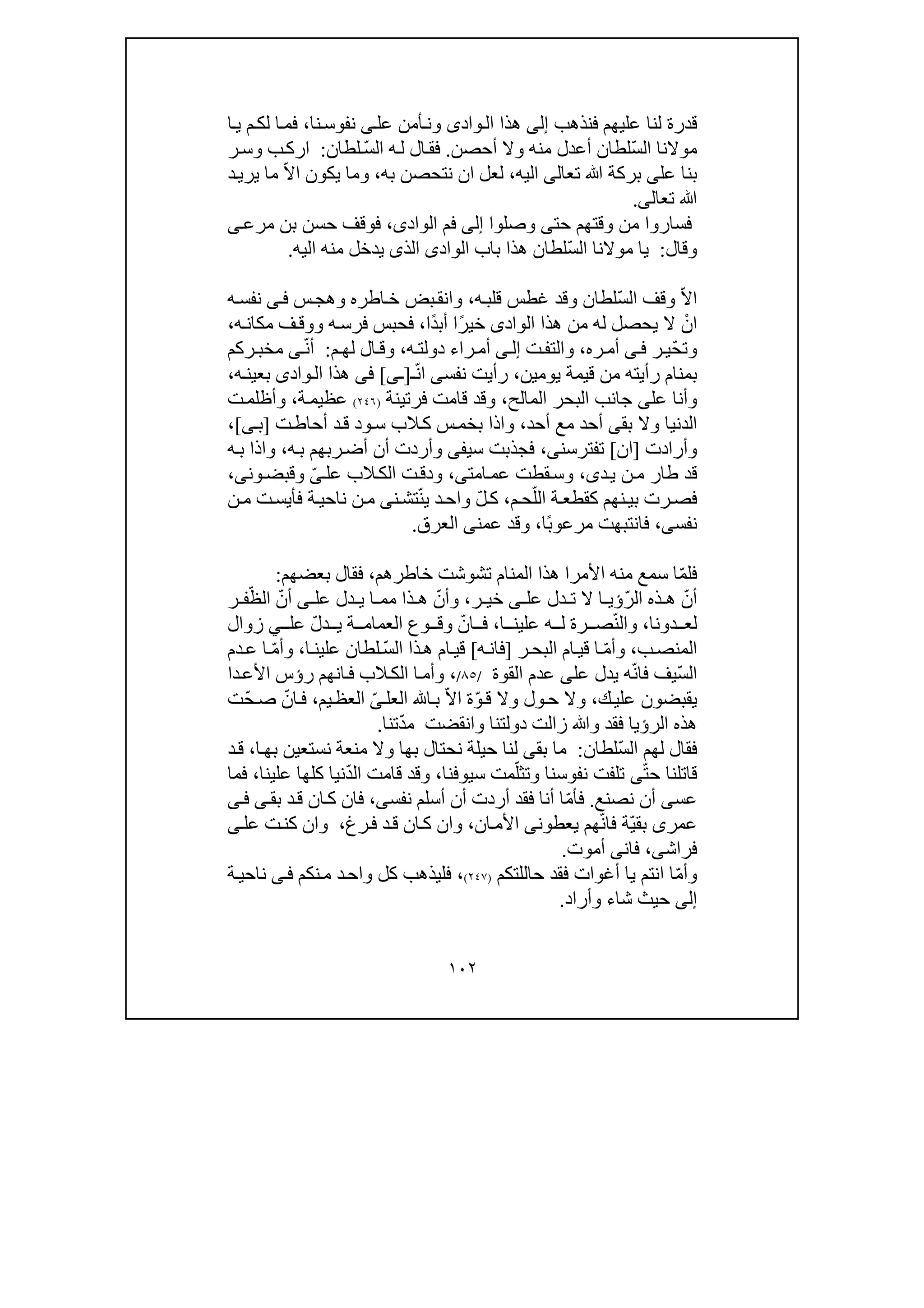 ١٠٢
‫عليھ‬ ‫لنا‬ ‫قدرة‬‫م‬‫ف‬‫نذھب‬‫إلى‬‫وادى‬‫ال‬ ‫ھذا‬‫عل‬ ‫أمن‬‫ون‬‫ى‬‫نف‬‫نا‬‫وس‬،‫ي‬ ‫م‬‫لك‬ ‫ا‬‫فم‬‫ا‬
‫موالنا‬ّ‫س‬‫ال‬‫أح‬ ‫وال‬ ‫منه‬ ‫أعدل‬ ‫لطان‬‫ص‬‫ن‬.ّ‫س‬‫ال‬ ‫ه‬‫ل‬ ‫ال‬‫فق‬‫لطان‬:‫ر‬‫وس‬ ‫ب‬‫ارك‬
‫عل‬ ‫بنا‬‫ى‬‫ﷲ‬ ‫بركة‬‫تع‬‫ا‬‫لى‬‫اليه‬،‫ان‬ ‫لعل‬‫نت‬‫ح‬‫صن‬‫به‬،ّ‫ال‬‫ا‬ ‫يكون‬ ‫وما‬‫ي‬ ‫ما‬‫د‬‫ري‬
‫ﷲ‬‫تعال‬‫ى‬.
‫حت‬ ‫وقتھم‬ ‫من‬ ‫فساروا‬‫ى‬‫وصلوا‬‫إلى‬‫الواد‬ ‫فم‬‫ى‬،‫بن‬ ‫حسن‬ ‫فوقف‬‫ى‬‫مرع‬
‫و‬‫قال‬:ّ‫س‬‫ال‬ ‫موالنا‬ ‫يا‬‫الواد‬ ‫باب‬ ‫ھذا‬ ‫لطان‬‫ى‬‫اليه‬ ‫منه‬ ‫يدخل‬ ‫الذى‬.
ّ‫ال‬‫ا‬ّ‫س‬‫ال‬ ‫وقف‬‫لطان‬‫و‬‫قد‬‫غط‬‫ه‬‫قلب‬ ‫س‬،‫وھج‬ ‫اطره‬‫خ‬ ‫بض‬‫وانق‬‫س‬‫ى‬‫ف‬‫ه‬‫نفس‬
ْ‫ان‬‫الواد‬ ‫ھذا‬ ‫من‬ ‫له‬ ‫يحصل‬ ‫ال‬‫ى‬ً‫ر‬‫خي‬‫ا‬ً‫د‬‫أب‬‫ا‬،‫مك‬ ‫ف‬‫ووق‬ ‫ه‬‫فرس‬ ‫فحبس‬‫ه‬‫ان‬،
ّ‫ح‬‫وت‬‫ي‬‫ر‬‫ى‬‫ف‬‫ره‬‫أم‬،‫ت‬‫والتف‬‫ى‬‫إل‬‫را‬‫أم‬‫ء‬‫ه‬‫دولت‬،‫م‬‫لھ‬ ‫ال‬‫وق‬:ّ‫ن‬‫أ‬‫ى‬‫ركم‬‫مخب‬
‫من‬ ‫رأيته‬ ‫بمنام‬‫قيم‬‫يومين‬ ‫ة‬،‫نفس‬ ‫رأيت‬‫ى‬ّ‫ن‬‫ا‬‫ـ‬]‫ـ‬‫ى‬[‫فى‬‫واد‬‫ال‬ ‫ھذا‬‫ى‬‫ه‬‫بعين‬،
‫عل‬ ‫وأنا‬‫ى‬‫المالح‬ ‫البحر‬ ‫جانب‬،‫فرتينة‬ ‫قامت‬ ‫وقد‬)٢٤٦(‫ة‬‫عظيم‬،‫ت‬‫وأظلم‬
‫بق‬ ‫وال‬ ‫الدنيا‬‫ى‬‫أحد‬ ‫مع‬ ‫أحد‬،‫س‬‫بخم‬ ‫واذا‬‫ت‬‫أحاط‬ ‫د‬‫ق‬ ‫ود‬‫س‬ ‫الب‬‫ك‬]‫ب‬‫ى‬[،
‫وأرادت‬]‫ان‬[‫تفترسن‬‫ى‬،‫سي‬ ‫فجذبت‬‫فى‬‫ه‬‫ب‬ ‫ربھم‬‫أض‬ ‫أن‬ ‫وأردت‬،‫ه‬‫ب‬ ‫واذا‬
‫د‬‫ي‬ ‫ن‬‫م‬ ‫طار‬ ‫قد‬‫ى‬،‫امت‬‫عم‬ ‫قطت‬‫وس‬‫ى‬،‫عل‬ ‫الب‬‫الك‬ ‫ت‬‫ودق‬ّ‫ى‬‫ون‬‫وقبض‬‫ى‬،
‫ة‬‫كقطع‬ ‫نھم‬‫بي‬ ‫رت‬‫فص‬‫ال‬ّ‫ل‬‫م‬‫ح‬،ّ‫ل‬‫ك‬ّ‫ن‬‫ي‬ ‫د‬‫واح‬‫ن‬‫تش‬‫ى‬‫ف‬ ‫ة‬‫ناحي‬ ‫ن‬‫م‬‫أ‬‫ي‬‫ت‬‫س‬‫ن‬‫م‬
‫نفس‬‫ى‬،ً‫ب‬‫مرعو‬ ‫فانتبھت‬‫ا‬،‫عمن‬ ‫وقد‬‫ى‬‫العرق‬.
ّ‫م‬‫فل‬‫األمرا‬ ‫منه‬ ‫سمع‬ ‫ا‬‫تشوشت‬ ‫المنام‬ ‫ھذا‬‫خ‬‫اطرھم‬،‫ف‬‫بعضھم‬ ‫قال‬:
ّ‫أن‬ّ‫ر‬‫ال‬ ‫ذه‬ ‫ھ‬‫عل‬ ‫دل‬ ‫ت‬ ‫ال‬ ‫ا‬ ‫ؤي‬‫ى‬‫ر‬ ‫خي‬،ّ‫وأن‬‫عل‬ ‫دل‬ ‫ي‬ ‫ا‬ ‫مم‬ ‫ذا‬ ‫ھ‬‫ى‬ّ‫أن‬ّ‫الظ‬‫ر‬ ‫ف‬
‫دونا‬ ‫لع‬،ّ‫ن‬‫وال‬‫ا‬ ‫علين‬ ‫ه‬ ‫ل‬ ‫رة‬ ‫ص‬،ّ‫ان‬ ‫ف‬‫وع‬ ‫وق‬ّ‫ل‬‫د‬ ‫ي‬ ‫ة‬ ‫العمام‬‫عل‬‫ي‬‫زوال‬
‫ب‬‫المنص‬،ّ‫م‬‫وأ‬‫ر‬‫البح‬ ‫ام‬‫قي‬ ‫ا‬]‫ه‬‫فان‬[ّ‫س‬‫ال‬ ‫ذا‬‫ھ‬ ‫ام‬‫قي‬‫ا‬‫علين‬ ‫لطان‬،ّ‫م‬‫وأ‬‫دم‬‫ع‬ ‫ا‬
ّ‫س‬‫ال‬ّ‫ن‬‫فا‬ ‫يف‬‫عل‬ ‫يدل‬ ‫ه‬‫ى‬‫القوة‬ ‫عدم‬/٨٥/،‫ا‬ ‫ا‬‫وأم‬‫ر‬ ‫انھم‬‫ف‬ ‫الب‬‫لك‬‫دا‬‫األع‬ ‫ؤس‬
‫ك‬‫علي‬ ‫يقبضون‬،ّ‫و‬‫ق‬ ‫وال‬ ‫ول‬‫ح‬ ‫وال‬ّ‫ال‬‫ا‬ ‫ة‬‫العل‬ ‫ا‬‫ب‬ّ‫ى‬‫يم‬‫العظ‬،ّ‫ان‬‫ف‬ّ‫ح‬‫ص‬‫ت‬
ّ‫د‬‫م‬ ‫وانقضت‬ ‫دولتنا‬ ‫زالت‬ ‫وﷲ‬ ‫فقد‬ ‫الرؤيا‬ ‫ھذه‬‫تنا‬.
ّ‫س‬‫ال‬ ‫لھم‬ ‫فقال‬‫لطان‬:‫بق‬ ‫ما‬‫ى‬‫نحتال‬ ‫حيلة‬ ‫لنا‬‫ا‬‫بھ‬ ‫نستعين‬ ‫منعة‬ ‫وال‬ ‫بھا‬،‫د‬‫ق‬
ّ‫ت‬‫ح‬ ‫قاتلنا‬‫ى‬ّ‫وتثل‬ ‫نفوسنا‬ ‫تلفت‬‫سيوفنا‬ ‫مت‬،‫قامت‬ ‫وقد‬ّ‫د‬‫ال‬‫علينا‬ ‫كلھا‬ ‫نيا‬،‫فما‬
‫عس‬‫ى‬‫نصنع‬ ‫أن‬.‫ف‬ّ‫م‬‫أ‬‫نفس‬ ‫أسلم‬ ‫أن‬ ‫أردت‬ ‫فقد‬ ‫أنا‬ ‫ا‬‫ى‬،‫بق‬ ‫د‬‫ق‬ ‫ان‬‫ك‬ ‫فان‬‫ى‬‫ى‬‫ف‬
‫عمر‬‫ى‬ّ‫ي‬‫بق‬ّ‫ن‬‫فا‬ ‫ة‬‫يعطون‬ ‫ھم‬‫ى‬‫ان‬‫األم‬،‫ق‬ ‫ان‬‫ك‬ ‫وان‬‫رغ‬‫ف‬ ‫د‬،‫و‬‫ان‬‫عل‬ ‫ت‬‫كن‬‫ى‬
‫فراش‬‫ى‬،‫فان‬‫ى‬‫أموت‬.
ّ‫م‬‫وأ‬‫ا‬ ‫ا‬‫ن‬‫حاللتكم‬ ‫فقد‬ ‫أغوات‬ ‫يا‬ ‫تم‬)٢٤٧(،‫نكم‬‫م‬ ‫د‬‫واح‬ ‫كل‬ ‫فليذھب‬‫ى‬‫ف‬‫ة‬‫ناحي‬
‫إلى‬‫وأراد‬ ‫شاء‬ ‫حيث‬.
 
