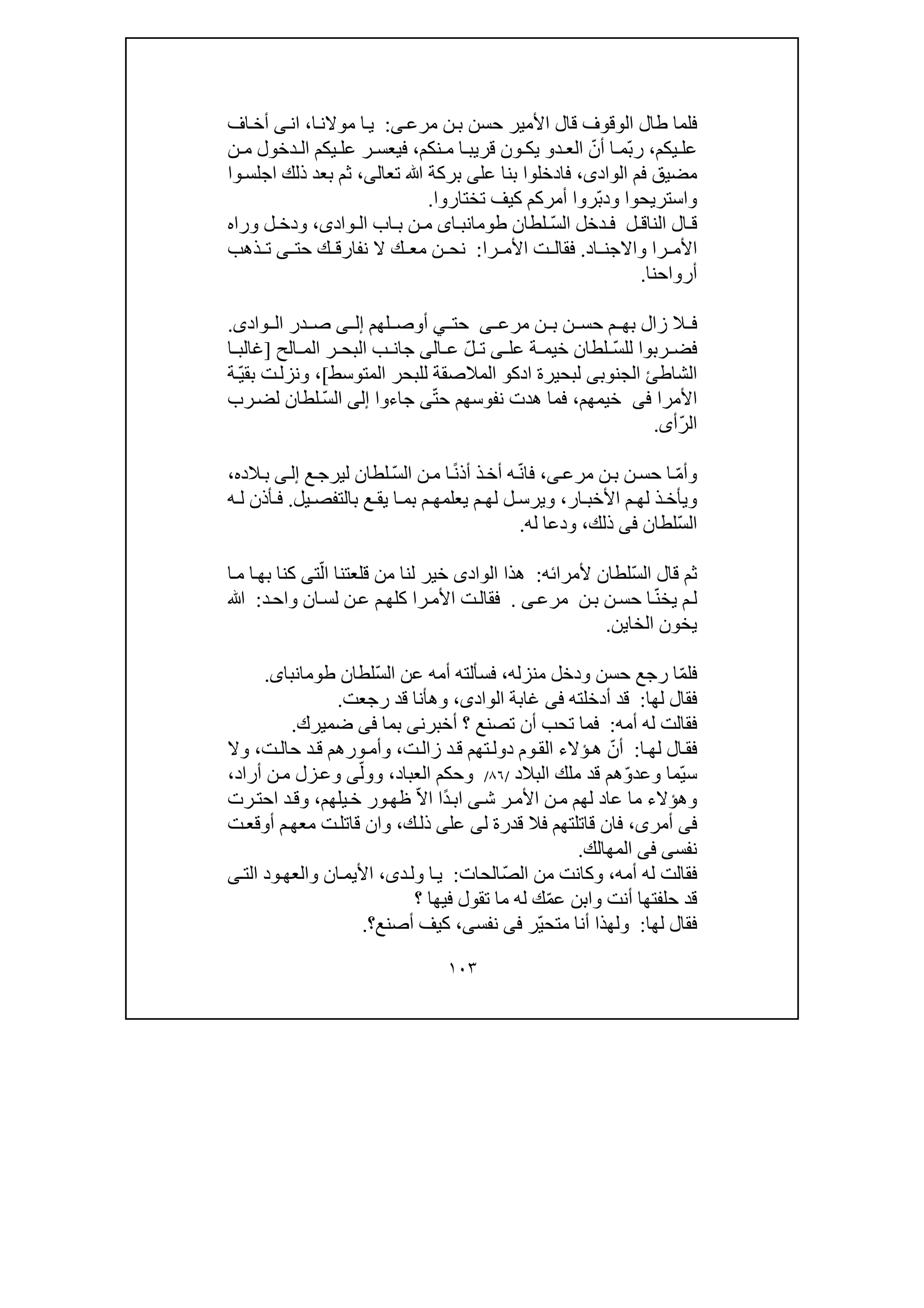 ١٠٣
‫ن‬‫ب‬ ‫حسن‬ ‫األمير‬ ‫قال‬ ‫الوقوف‬ ‫طال‬ ‫فلما‬‫ى‬‫مرع‬:‫ا‬‫موالن‬ ‫ا‬‫ي‬،‫ان‬‫ى‬‫اف‬‫أخ‬
‫يكم‬ ‫عل‬،ّ‫ب‬‫ر‬ّ‫أن‬ ‫ا‬ ‫م‬‫د‬ ‫الع‬‫و‬‫ون‬ ‫يك‬‫نكم‬ ‫م‬ ‫ا‬ ‫قريب‬،‫فيع‬‫س‬‫ن‬ ‫م‬ ‫دخول‬ ‫ال‬ ‫يكم‬ ‫عل‬ ‫ر‬
‫الواد‬ ‫فم‬ ‫مضيق‬‫ى‬،‫عل‬ ‫بنا‬ ‫فادخلوا‬‫ى‬‫تعال‬ ‫ﷲ‬ ‫بركة‬‫ى‬،‫وا‬‫اجلس‬ ‫ذلك‬ ‫بعد‬ ‫ثم‬
ّ‫ب‬‫ود‬ ‫واستريحوا‬‫تختارو‬ ‫كيف‬ ‫أمركم‬ ‫روا‬‫ا‬.
‫ل‬ ‫الناق‬ ‫ال‬ ‫ق‬ّ‫س‬‫ال‬ ‫دخل‬ ‫ف‬‫لطان‬‫طوم‬‫اى‬ ‫انب‬‫واد‬ ‫ال‬ ‫اب‬ ‫ب‬ ‫ن‬ ‫م‬‫ى‬،‫وراه‬ ‫ل‬ ‫ودخ‬
‫را‬ ‫األم‬‫اد‬ ‫واالجن‬.‫را‬ ‫األم‬ ‫ت‬ ‫فقال‬:‫حت‬ ‫ك‬ ‫نفارق‬ ‫ال‬ ‫ك‬ ‫مع‬ ‫ن‬ ‫نح‬‫ى‬‫ذھب‬ ‫ت‬
‫أرواحنا‬.
‫ن‬ ‫ب‬ ‫ن‬ ‫حس‬ ‫م‬ ‫بھ‬ ‫زال‬ ‫ال‬ ‫ف‬‫ى‬ ‫مرع‬‫حت‬‫ي‬‫لھم‬ ‫أوص‬‫ى‬ ‫إل‬‫واد‬ ‫ال‬ ‫در‬ ‫ص‬‫ى‬.
ّ‫س‬‫لل‬ ‫ربوا‬ ‫فض‬‫عل‬ ‫ة‬ ‫خيم‬ ‫لطان‬‫ى‬ّ‫ل‬ ‫ت‬‫ع‬‫ا‬‫لى‬‫ا‬ ‫ب‬ ‫جان‬‫الح‬ ‫الم‬ ‫ر‬ ‫لبح‬]‫ا‬ ‫غالب‬
‫الم‬ ‫للبحر‬ ‫المالصقة‬ ‫ادكو‬ ‫لبحيرة‬ ‫الجنوبى‬ ‫الشاطئ‬‫توسط‬[،ّ‫ي‬‫بق‬ ‫ت‬‫ونزل‬‫ة‬
‫األمرا‬‫فى‬‫خيمھم‬،‫ھد‬ ‫فما‬ّ‫ت‬‫ح‬ ‫نفوسھم‬ ‫ت‬‫ى‬‫جا‬‫ءو‬‫ا‬‫إلى‬‫ا‬ّ‫س‬‫ل‬‫رب‬‫لض‬ ‫لطان‬
ّ‫ر‬‫ال‬‫أى‬.
ّ‫م‬‫وأ‬‫ن‬‫ب‬ ‫ن‬‫حس‬ ‫ا‬‫ى‬‫مرع‬،ّ‫ن‬‫فا‬ً‫ن‬‫أذ‬ ‫ذ‬‫أخ‬ ‫ه‬ّ‫س‬‫ال‬ ‫ن‬‫م‬ ‫ا‬‫ع‬‫ليرج‬ ‫لطان‬‫ى‬‫إل‬‫الده‬‫ب‬،
‫ار‬ ‫األخب‬ ‫م‬ ‫لھ‬ ‫ذ‬ ‫ويأخ‬،‫يل‬ ‫بالتفص‬ ‫ع‬ ‫يق‬ ‫ا‬ ‫بم‬ ‫م‬ ‫يعلمھ‬ ‫م‬ ‫لھ‬ ‫ل‬ ‫ويرس‬.‫ه‬ ‫ل‬ ‫أذن‬ ‫ف‬
ّ‫س‬‫ال‬‫لطان‬‫فى‬‫ذلك‬،‫له‬ ‫ودعا‬.
ّ‫س‬‫ال‬ ‫قال‬ ‫ثم‬‫لط‬‫ألمرائه‬ ‫ان‬:‫الواد‬ ‫ھذا‬‫ى‬ّ‫ال‬ ‫قلعتنا‬ ‫من‬ ‫لنا‬ ‫خير‬‫ت‬‫ى‬‫ا‬‫م‬ ‫ا‬‫بھ‬ ‫كنا‬
ّ‫ن‬‫يخ‬ ‫م‬‫ل‬‫ن‬‫ب‬ ‫ن‬‫حس‬ ‫ا‬‫ى‬‫مرع‬.‫را‬‫األم‬ ‫ت‬‫فقال‬‫ع‬ ‫م‬‫كلھ‬‫ن‬‫د‬‫واح‬ ‫ان‬‫لس‬:‫ﷲ‬
‫الخا‬ ‫يخون‬‫ي‬‫ن‬.
‫فل‬ّ‫م‬‫ا‬‫منزله‬ ‫ودخل‬ ‫حسن‬ ‫رجع‬،ّ‫س‬‫ال‬ ‫عن‬ ‫أمه‬ ‫فسألته‬‫لطان‬‫طومانباى‬.
‫لھا‬ ‫فقال‬:‫أدخلته‬ ‫قد‬‫فى‬‫الواد‬ ‫غابة‬‫ى‬،‫رجعت‬ ‫قد‬ ‫وھأنا‬.
‫له‬ ‫فقالت‬‫أمه‬:‫أخبرن‬ ‫؟‬ ‫تصنع‬ ‫أن‬ ‫تحب‬ ‫فما‬‫ى‬‫بما‬‫فى‬‫ضميرك‬.
‫ا‬‫لھ‬ ‫ال‬‫فق‬:ّ‫أن‬‫د‬‫ق‬ ‫تھم‬‫دول‬ ‫وم‬‫الق‬ ‫ؤالء‬‫ھ‬‫زا‬‫ت‬‫ل‬،‫ورھم‬‫وأم‬‫ت‬‫حال‬ ‫د‬‫ق‬،‫وال‬
ّ‫ي‬‫س‬ّ‫و‬‫وعد‬ ‫ما‬‫البالد‬ ‫ملك‬ ‫قد‬ ‫ھم‬/٨٦/‫العباد‬ ‫وحكم‬،ّ‫وول‬‫ى‬‫أراد‬ ‫ن‬‫م‬ ‫زل‬‫وع‬،
‫ر‬‫األم‬ ‫ن‬‫م‬ ‫لھم‬ ‫عاد‬ ‫ما‬ ‫وھؤالء‬‫ش‬‫ى‬ً‫د‬‫اب‬‫ا‬ّ‫ال‬‫ا‬‫يلھم‬‫خ‬ ‫ور‬‫ظھ‬،‫د‬‫وق‬‫ا‬‫ح‬‫ت‬‫رت‬
‫فى‬‫أمر‬‫ى‬،‫قاتل‬ ‫فان‬‫ل‬ ‫قدرة‬ ‫فال‬ ‫تھم‬‫ى‬‫عل‬‫ى‬‫ك‬‫ذل‬،‫ت‬‫أوقع‬ ‫م‬‫معھ‬ ‫ت‬‫قاتل‬ ‫وان‬
‫نفس‬‫ى‬‫فى‬‫المھالك‬.
‫أمه‬ ‫له‬ ‫فقالت‬،ّ‫ص‬‫ال‬ ‫من‬ ‫وكانت‬‫الحات‬:‫د‬‫ول‬ ‫ا‬‫ي‬‫ى‬،‫الت‬ ‫ود‬‫والعھ‬ ‫ان‬‫األيم‬‫ى‬
ّ‫م‬‫ع‬ ‫وابن‬ ‫أنت‬ ‫حلفتھا‬ ‫قد‬‫؟‬ ‫فيھا‬ ‫تقول‬ ‫ما‬ ‫له‬ ‫ك‬
‫لھا‬ ‫فقال‬:ّ‫ي‬‫متح‬ ‫أنا‬ ‫ولھذا‬‫ر‬‫فى‬‫نفس‬‫ى‬،‫أصنع‬ ‫كيف‬‫؟‬.
 